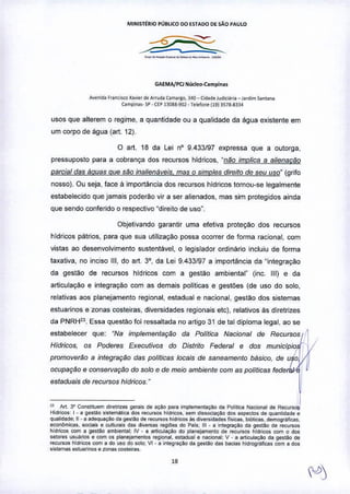 MINISTÉRIO PÚBUCO 00 ~STAOO o~SÃO PAULO
_..__.._.._-"" ...
GAEMAfPClNúcl~••.campln'l
Â"eoid. F•• n,"",o ~>VI~rd. ArrIJda OHll.rgo, ).40 _ Cld.o. iud;c;j"a _ Jardim Sonu".
(ampio ••. SP . np 13085-902 - T".fon'(19) ,S7B.8~,4
USOSque alterem o regime, a quantidade ou a qualidade da água existente em
um corpo de água (art. 12).
o art. 18 da lei nO 9.433f97 expressa que a outorga,
pressuposto para a cobrança dos recursos hidricos, "não implica a a/ienacão
parcial das áquas que silo inalienáveis. mas o simples dreito de seu uso" (grifo
nosso). Ou seja, face a importância dos recursos hidricos tornou-se legalmente
estabelecido que jamais poderão vir a ser alienados, mas sim protegidos ainda
que sendo conferido o respectivo "direito de uso".
Objetivando garantir uma efetiva proteção dos recursos
hidricos pátrios, para que sua utilização possa ocorrer de fonna raciona!, com
vistas ao desenvolvimento sustentável, o legislador ordinário incluiu de forma
taxativa, no inciso 111,do art. 3°, da Lei 9.433/97 a importância da "integração
da gestao de recursos hldricos com a gestão ambiental" (inc. 111)e da
articulação e integração com as demais politicas e gestões (de uso do solo,
relativas aos planejamento regional, estadual e nacional, gestão dos sistemas
estuarinos e zonas costeiras, diversidades regionais etc), relativos as diretrizes
da PNRH23
. Essa questão foi ressaltada no artigo 31 de tal diploma legal. ao se
estabelecer que: "Na implementação da Polftica Nacional de Recursos
Hfdricos. os Poderes Executivos do Distrito Federal e dos municlpio r
!
promovel1Jo a integraçao das politicas locais de saneamento básico. de uso I1
ocupaçao e conservação do solo e de meio ambiente com as polflicas fede
estaduais de recursos hfdricos."
23 Art 3' Constitu~m diretrizes gera;. de açoo pa,a implementoÇooda PoIitica Nacional de Recu,,,,,
HidriCOS:I. a gesl~o sistemálica dos recursos hidrico6, sem di.socoaç;lo dos aspeclOS de quanbdade e
qualidade, 11.a ad.quaçAo da ge.too de r"",u~o. hid,icos à. dive,.id<>d.sflsicas, biólicas, demCIQ,;;ficas.
econlimicas, sooa's e culluralSdas dI•••.•a. regiões do Pa;s; 111. a int&graçaoda ge'laO de recu"'os
hidr>;os com a ge.t!!o ambi.nta;: IV _ a articulaç;lo do planejamento de recu~o. hidnco. com o dos
setores usuários e com o. planejamentos '&gional.e.tadual e nacional; V . a articu",çAo da gestao de
recurso' hidr>;o' com a do uso do solo: VI_a integraçio da gesUo da. bacias hidrCIQ,á~ca.com a dos
"6temas estuarino. e zonas COSI";"",.
"
 