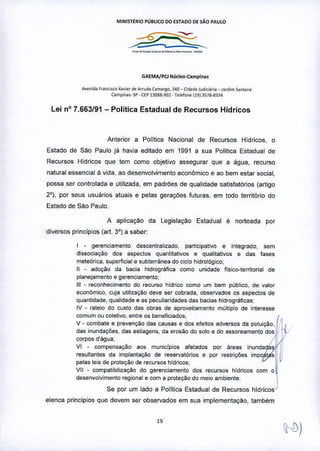 MINIST~RIO PUBLICO 00 ESTADO DE SAO PAUlO
---?..,.--~--~_..--•.••..
GAEMA/PCl Núcleo-Compln ••
A.enlda F,an,ISCO ~a";e' d. Arruda Cam,,~o, >40 _ (Idad. !od",Ió," _ Ja,dim Santana
(ompiO"'- sP - UI' 13Q&8.90~. T.I.fo~jl9) lS18-!B4
Lei n° 7.663f91 - Política Estadual de Recursos Hídricos
Anterior a Política Nacional de Recursos Hidricos, o
Estado de SM Paulo ja havia editado em 1991 a sua Politica Estadual de
Recursos Hidricos que tem como objetivo assegurar que a água. recurso
natural essencial li vida, ao desenvolvimento econômico e ao bem estar social,
possa ser controlada e utilizada, em padrões de qualidade satisfatórios (artigo
2°), por seus usuarios atuais e pelas geraçl'>es futuras, em todo território do
Estado de São Paulo.
A aplicação da Legislação Estadual é norteada por
diversos principias (art, 3°) a saber:
I - gerenciamento descentralizado, participativo e integrado, sem
dissociação dos aspectos quantitativos e qualitativos e das fases
meteórica, superficial e subterrânea do ciclo hidrológico;
11- adoção da bacia hidrográfica como unidade físico-territorial de
planejamento e gerenciamento;
111- reconhecimento do recurso hidrico como um bem público. de valor
econômico. cuja utilizaÇ<'lodeve ser cobrada, observados os aspectos de
quantidade, quaiidade e as peculiaridades das bacias hidrográficas:
IV - rateio do custo das obras de aproveitamento múltiplo de interesse
comum ou coletivo, entre os beneficiados;
V - combate e prevenÇ<'lodas causas e dos eleitos adversos da poluição" ~ I
das inundações, das estiagens, da erosão do solo e do assoreamento dos ,11)'
corpos d'água: ,I
VI - compensação aos municlpios afetados por áreas inundada
resultantes da implantação de reservatórios e por restrições impa s
pelas leis de proteção de recursos hldricos:
VII - compatibilização do gerenciamento dos recursos hldricos com o
desenvolvimento regional e com a proteção do meio ambiente
Se por um lado a Politica Estadual de Recursos hldricos
elenca principias que devem ser observados em sua implementação, também
}-D)
 