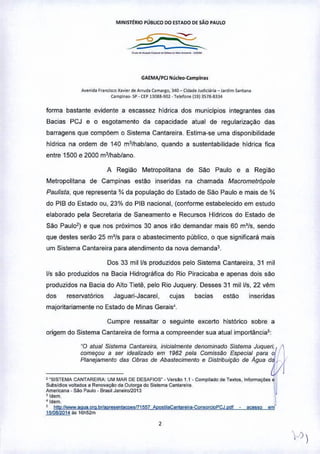 MINlsrtRIO PÚBLICO 00 fSTAoo Of SÃO PAULO
_._'_._a__ .
GAEMA/PCl NÍlcle<>-Campinu
Avenid. F,.n<:ilCO X",e, <l<Arruda (amarlo, 340 _ (i<l.lde Judicil,i.I_ !.fCl'm >antan.
C.mpi •• ,. Sp. C,P n08B.90~. Telefone (19)3518.8334
forma bastante evidente a escassez hldrica dos municipios integrantes das
Bacias PCJ e o esgotamento da capacidade atual de regularização das
barragens que compõem o Sistema Cantare ira, Estima-se uma disponibilidade
hídrica na ordem de 140 m3lhab/ano, quando a sustentabilidade hídrica fica
entre 1500 e 2000 m3lhab/ano.
A Região Metropolitana de São Paulo e a Região
Metropolitana de Campinas estão inseridas na chamada Macrometr6pole
Paulista, que representa *da população do Estado de São Paulo e mais de *
do PIB do Estado ou, 23% do PIB nacional, (conforme estabelecido em estudo
elaborado pela Secretaria de Saneamento e Recursos Hídricos do Estado de
São Paul02) e que nos próximos 30 anos irão demandar mais 60 m'ls, sendo
que destes serão 25 m'{s para o abastecimento público, o que significará mais
um Sistema Cantareira para atendimento da nova demanda3,
Dos 33 millls produzidos pelo Sistema Cantareira, 31 mil
Ils são produzidos na Bacia Hidrografica do Rio Piracicaba e apenas dois são
produzidos na Bacia do Atlo Tietê, pelo Rio Juquery. Desses 31 millls, 22 vêm
dos reservatórios Jaguari-Jacarel, cujas bacias estão inseridas
majoritariamente no Estado de Minas Gerais'.
Cumpre ressaltar o seguinte excerto histórico sobre a
origem do Sistema Cantareira de fonna a compreender sua atual importâncias:
'0 atual Sisfema Canlareira, inlcia/manle denominado Sistema Juquen~.
começou a ser Idealilado em 1962 pela Comiss<!lo Especial para OI
Planejamenlo das Obras de Abas/eclmento e Dlslnbulçlio de Agua da,
----------- "
• 'SISTEMA CANTAREIRA: UM MAR DE DESAFIOS'. Ver.Ao 1.1 • Compilado de Te"'o., Informaç6e. 81
1
SubsidiO$ volt<>doSa Re""" ••ção da Outorga do Si.tema Canla'eira jAmeficana - sao Paulo - Brasil J""ei,oI2013
'Idem.
•".m .• htIDllwww.agua.org.b'lapre.enIaCQl'V71557 ADQ.tLlaCan(;oreira-Coowrci9PCJ.Dd( acesso em
1Mlat2014;ls 161152m
,
 