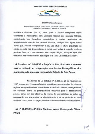 MINISITRIO PÚ8UCO DO ESTADO DE SÀo PAULO
_.__._.__.•.•-
GAEMAjPCJ N':'deo-Campina.
A""nid. f"nci«o Xa,,,,, d. Arrud. CIImorgo, 340 _ Ci<I.d. JildlCl;I,io _ J.,dim .dnW,.
Cimpin.o•• SP. UP 13OU.902 - 1.I.fon. (19IlS78.8334
estabelece diretrizes (art. 4°) pelas quais O Estado assegurará meios
financeiros e institucionais para utilizaçao racional dos recursos hídricos.
maximizaçao dos beneficios económicos e sociais resultantes do
aproveitamento múltiplo dos recursos hídricos, proteção das águas contra
açóes que, possam comprometer o seu uso atual e futuro, prevençao da
erosão do solo nas áreas urbanas e rurais, com vistas ã proteção contra a
poluição fisica e o assoreamento dos corpos d'água, situações que vêm
traduzidas nas condicionantes dos artigos 9" e 10 da lei Estadual 7.663/91.
Lei Estadual nO. 9.866/97 • Dispõe sobre diretrizes e normas
para a proteção e recuperação das bacias hidrográficas dos
mananciais de interesse regional do Estado de São Paulo
Nos termos da lei Estadual na, 9866, de 28 de novembro de
1997, em seu art. 10, parãgrafo único, consideram-se mananciais de interesse
regional as águas interiores subterrâneas, superficiais. fluentes, emergentes ou i
em depósito, efetiva ou potencialmente utilizáveis para o abasteciment
publico, sendo um dos objetivos da referida lei compatibilizar as ações d
preservação dos mananciais de abastecimento e as de proteção ao me " i
.mO"," oomo ",o , 000""0 do '010, o d,,,",ol';m,,to ,oo;o",o,ôm;oo. ~
Lei na 12.187/09- Politica Nacional sobre Mudança do Clima-
PNMC
 