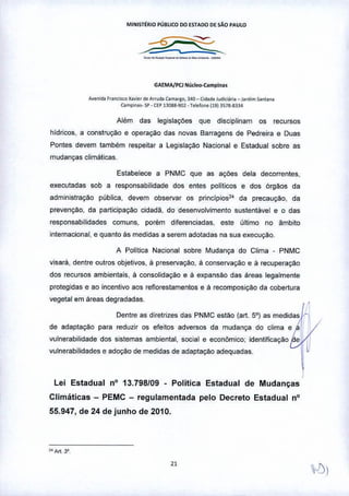 Mll'llSTÉRtO PÚBLICODO ESTADODEsAo PAULO
_._,_._~-_._-
GAEMA/PCI "'úcl~Camllina.
A•• nid. Fronci,m X•.•.ior<teAffud. ",.,.'tO, 340~ Cid.d~Judie"'ia _ !.,d,m Sonuo.
C.mpi',,_ sp - CEPB088-901 •T.I.looo (19) JS78-.8334
Além das legislações que disciplinam os recursos
hídricos, a construçao e operação das novas Barragens de Pedreira e Duas
Pontes devem também respeitar a Legislação Nacional e Estadual sobre as
mudanças climáticas
Estabelece a PNMC que as ações dela decorrentes,
executadas sob a responsabilidade dos entes políticos e dos órgãos da
administração pública, devem observar os principios24 da precauçao, da
prevenção, da participaçao cidadã, do desenvolvimento sustentável e o das
responsabilidades comuns, porém diferenciadas, este último no ãmbito
internacional, e quanto às medidas a serem adotadas na sua execução.
A Politica Nacional sobre Mudança do Clima • PNMC
visará, dentre outros objetivos, à preservação, à conservação e ã recuperação
dos recursos ambientais, á consolidação e ã expansão das áreas legalmente
protegidas e ao incentivo aos reflorestamentos e ã recomposição da cobertura
vegetal em áreas degradadas. ,~
Dentre as diretrizes das PNMC estão (art. 5°) as medidas 1.
de adaptação para reduzir os efeitos adversos da mudança do clima e a .
"',,,,biHd,de, e ,doçao de medid" de ,d,p"O>o ,de,",d" 
Lei Estadual nO 13.798/09 - Política Estadual de Mudanças
Climáticas - PEMC - regulamentada pelo Decreto Estadual nO
55.947, de 24 de junho de 2010.
"Art, 3'.
"
 