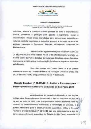 MINlsrrRIO PÚBLICO 00 ESTAOO DE S10 PAULO
----'::::::::'-,,-
GAEMA/PCJ NÚcloo-Camplnas
Avenido F,on,is.co x•••.• , de A,rud.1 (a"""tO, .J.4O- Odode )"o;,;I.I,io _ Jardi", Santo""
(ampina,. 'il' . ÇEP 130llS-901 - Telelonel19) 3578-8334
extrativas, adaptar a produção a novos padrões de clima e disponibilidade
hídrica, diversificar a produção para garantir o suprimento, conter a
desertificação, utilizar areas degradadas sem comprometer ecossistemas
naturais, controlar queimadas e incêndios, prevenir a formação de erosOes,
proteger nascentes e fragmentos florestais, recompondo corredores de
biodiversidade.
Referida Lei foi regulamentada pelo decreto nO55.947, de
24 de junho de 2010. Pelo disposto no art. 5° do referido decreto, foi criado um
Comitê Gestor da Política Estadual de Mudanças Climáticas, com a função de
acompanhar a elaboraçao e implementação dos planos e programas instituidos
pelo Decreto.
Uma das funçOes do Comitê Gestor é a de prestar
assessoria técnica ao Conselho Estadual de Mudanças Climáticas criado pelo
art. 29 da Lei da PEMC e regulamentado no art, 7° do Decreto.
Decreto Estadual nO58.107/2012 -Institui a Estratégia para o
Desenvolvimento Sustentável do Estado de São Paulo 2020
Antecipando-se ao contexto da Conferência das NaçOes
Unidas sobre Desenvolvimento Sustentável - Rio+2Q, realizadas no Rio de
,Janeiro em junho de 2012, cujos principais temas foram a economia verde no
,
contexto do desenvolvimento sustentável, a erradicação da pobreza, e Q
I
quadro institucional para o desenvolvimento sustentável, editou o Gover
I
Paulista o Decreto Estadual nO 58.107/12, que visa estabelecer uma agenda
para o desenvolvimento sustentável do Estado de São Paulo, apresentandO
 