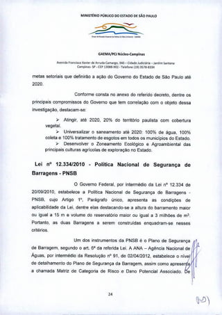 MINISTtR10 PÚBUCO 00 ESTAOO OE sAO PAUlO
-~_._._._-•..•-
GAEMA/PO Núd~o-Cam"ln ••
A•• o,d. fro"",1ro X,.i<r de Afrud. Com",&c, 340 - Cid.d. Judiei.". -1O<d;m ~ntil",
Compi"". .P - CEP nOOll.<;Ql. Telefo,," (191 357&-&334
metas setoriais que definirão a açi:io do Governo do Estado de São Paulo até
2020.
Conforme consta no anexo do referido decreto, dentre os
principais compromissos do Governo que tem correlação com o objeto dessa
investigação, destacam-se:
, Atingir, até 2020, 20% do território paulista com cobertura
vegetal.
,. Universalizar o saneamento até 2020: 100% de água, 100%
coleta e 100% tratamento de esgotos em todos os muniCÍpios do Estado.
, Desenvolver o Zoneamento Ecológico e Agroambiental das
principais culturas agricolas de expioração no Estado.
Lei n° 12.334/2010 • Politica Nacional de Segurança de
Barragens- PNSB
o Governo Federal, por intermédio da Lei nO 12.334 de
20/09/2010, estabelece a Política Nacional de Segurança de Barragens.
PNSB, cujo Artigo 1°, Parágrafo único, apresenta as condições de
aplicabilidade da Lei, dentre elas destacando-se a altura do barramento maior
ou igual a 15 m e volume do reservatório maior ou igual a 3 milhões de m3.
Portanto, as duas Barragens a serem construídas enquadram-se nesses
critérios.
Um dos instrumentos da PNSB é o Plano de Segurança
de Barragem, segundo o art. 6" da referida Lei. A ANA - Agência Nacional de
Águas, por intermédio da Resolução nO91, de 02/04/2012, estabeiece o níve
de detalhamento do Plano de Segurança da Barragem, assim como aprese
a chamada Matriz de Categoria de Risco e Dano Potencial Associado.
"
 