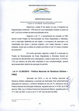 MI"IIST£RIO PÚBLICO DO {sTADO DE SÃO PAULO
-"-'---"--'--
GAEMA/PCJ "I~deo-C.ompl ••• ,
A"oOd. F,"o,"o<oX•• i.,de Ar",d. Com"go. 340 - (Ododo!"d",a,lo - Jatd,m Soouo.
Comoio,,- SP- ap n038-'lOl- T.l<for>o(19) 1578-83>4
Determina o artigo 5° da citada Lei que o Programa de
Regularizaç::io Ambiental - PRA deve ter sua implantaç::io iniciada no prazo de
até 1 (um) ano contado da data da publicaçM da lei,
Segundo o art. 7°, o requerimento de inclusão no PRA
deverá conter Projeto de Recomposição de Áreas Degradadas e Alteradas,
com a descrição detalhada de seu objeto, o cronograma de execução e de
implantação das obras e serviços exigidos, com metas bianuais a serem
atingidas, sendo que a análise do projeto será feita em até 12 meses contados
do protocolo,5.
Em sendo aprovado, segundo o artigo go, a execução do
Projeto de Recomposição de Áreas Degradadas e Alteradas deverá ser
concluida em até 20(vinte) anos, abrangendo, a cada 2 (dois) anos, no mínimo,
1/10 (um décimo) da área total necessária á sua complementaçao, quando
será apresentado relatório da execuçM do período.
Lei nO12.305/2010 • Política Nacional de Resíduos Sólidos -
PNRS
Aprovada em 2010, a Lei da Polilica Nacional d
Resíduos Sólidos estabeleceu a previsão de destinação final ambientalment~
I
adequada de resíduos e, conforme disciplina do seu art. 5°, articula-se com ~
I
Politica Nacional de Educação Ambiental, regulada pela Lei nO9.795, de 27 
abril de 1999, com a Política Federal de Saneamento Básico, regulada pela Leil,~
nO11.445, de 2007, e com a Lei n" 11.107, de 6 de abril de 2005,
,..Art. 8',
 