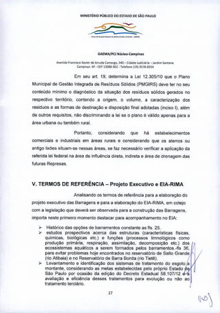 MINISTÉRIO PÚBLICO 00 ESTADO DE SÃO PAUlO
---'---"-- --
GAEt.1A/PCJ Núcle •••campln.,
A.ooid. r"n<.""O XO.I., d. Ar'uda Ülm"go, ,40- Cid.do Jud",i>ri. _ J.fd,m Sont.""
(ampio •• - SP_CEPB088-~l .Tolofoo.1l9) 3S78-833'
Em seu art. 19, determina a Lei 12.305/10 que o Plano
Municipal de Gestão Integrada de Residuos Sólidos (PMGIRS) deve ter no seu
conteudo minimo o diagnóstico da situação dos residuos sólidos gerados no
respectivo território, contendo a origem, o volume, a caracterização dos
residuos e as formas de destinação e disposição final adotadas (inciso I), além
de outros requisitos, Mo discriminando a lei se o plano é válido apenas para a
área urbana ou também rural.
Portanto, considerando que há estabelecimentos
comerciais e industriais em áreas rurais e considerando que os aterros ou
antigo lixl'Jes situam-se nessas áreas, se faz necessário verificar a aplicação da
referida lei federal na área de influência direta, indireta e área de drenagem das
futuras Represas.
v. TERMOS DE REFERÊNCIA - Projeto Executivo e ElA-RIMA
Analisando os termos de referência para a elaboração do
projeto executivo das Barragens e para a elaboração do ElA-RIMA, em cotejo
com a legislação que deverá ser observada para a construção das Barragens,
importa neste primeiro momento destacar para acompanhamento no ElA:
, Histórico das opÇÕesde barramentos constante as fls. 25.
, estudos prospectivos acerca das estruturas (caracteristicas fisicas,
quimicas, biológicas etc_) e funçl'Jes (processos limnol6gicos como
produção primária, respiração, assimilação, decomposiçao etc.) dos
ecossistemas aquáticos a serem formados pelos barramentos.-fls 36,
para evitar problemas hoje encontrados no reservatório de Salto Grande
(rio Atibaia) e no Reservatório de Barra Bonita (rio Tietê).
, Levantamento e identificação dos sistemas de tratamento do esgoto a
montante, considerando as metas estabelecidas pelo próprio Estado
Sao Paulo por ocasião da edição do Decreto Estadual 58.107/12
avaliação e eficiência desses tratamentos para evolução ou não ao
tratamento terciário. I
"
 