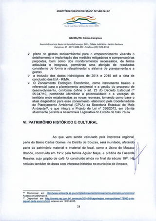 MINlsr£lIlo I'ÚBUCO DO ESTA.OODE SÃo I'A.ULO
~?...,,-_.__._._-.•....
GAEMA,f1'CJNucle<>-CompTna.
Av~n;d.1 Franci"o x•••• , <loArruo. Com'flO, 34Q _ Cid.de Judicl.iri. _ J.rdlm Sonl.no
Compon.,_ Sp • Cl:P 13088-902 • relelo""119i3S18-8334
:r- plano de gestao socioambiental para o empreendimento visando o
detalhamento e implantação das medidas mitigadoras e compensatórias
propostas, bem como dos monitoramentos necessários, de forma
articulada e integrada, permitindo uma aferição de resultados
consistente de forma a retroalimentar o sistema de planejamento e a
gestào.
,., a inclusão dos dados hidrológicos de 2014 e 2015 até a data de
conclusão dos ElA - RIMA.
,., O Zoneamento Ecológico EconOmico, como instrumento basico e
referencial para o planejamento ambiental e a gestão do processo de
desenvolvimento, conforme define o art, 23 do Decreto Estadual nO
55_947'10, permitindo identificar a potencialidade e a vocação do
território onde estabelecidas as novas represas, tomando como base o
atual diagnóstico para esse zoneamento, elaborado pela Coordenadoria
de Planejamento Ambiental (CPLA) da Secretaria Estadual do Meio
Ambiente26, e que integra o Projeto de Lei nO 39612012, em trêmite
atualmente perante a Assembleia Legislativa do Estado de São Paulo.
VI, PATRIMÔNIO HISTÓRICO E CULTURAL
Ao que vem sendo veiculado pela imprensa regional,
parte do Bairro Carlos Gomes, no Distrito de Souzas, será inundado, afetand1
parte do patrimônio material e imaterial do locai, como a Usina do Macaco
Branco, construida em 1912 pela familia Aguiar Maya, e prédios da Fazend~
Roseira, cujo galpao de café foi construido ainda no final do século 1927
, H ti ~
notícias também de áreas com interesse histórico no município de Amparo. f
211 Qj'poni.el em htto:1IWww ambiento lO.aO. t!rICpla!zoOOjHnerlOlzoooament!H!colooic9-eco!!QI'!JiwI
Ace •• o em 2Mll12015
" Dilponi.ol em !JtU1{1C9!1lJ'Q_fjIÇ_ÇQ!!].brlC9<!l<lu~oI2Q14~plllOOl'ªº melrOOQllf'lW178061J:o.riP-
jaQufrj-pecle-iQC9frO hlml. Acesso em 1910112015
 