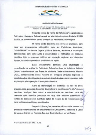MINIST~RIO PÚBLICO DO ESTADO OE SÃO PAULO
GAEMA/PCl Nudeo-Campin ••
A~";O' F,"""LI<C xa••o' óo ArT"o. Com.'llc, 300 - Gd.do J"diciari, - l,mim .oo'.n.
Comp''''''' SP - (l'P 1'1088-9lJl • Tolofcoo 11913S7ll-8334
Segundo consta do Termo de Referência2., a proteção ao
Patrimônio Histórico e Cultural devera ser atendida através da Portaria IPHAN
230102,de procedimentos para a proteção do Patrimônio Arqueológico.
o Termo ainda determina que deva ser analisado, com
base em levantamento bibliográfico junto ás Prefeituras Municipais,
CONDEPHAAT e demais órgãos públicos federais, estaduais e municipais
competentes; bem como junto a universidades e instituições de pesquisa
científica, todo o processo histórico de ocupação regional, em diferentes
épocas, incluindo o periodo da pré--históriada região.
Esse levantamento permitirá uma atualização e
consolidação da análise do Patrimônio Cultural da Área de Influência Indireta
(Ali) e, posteriormente, das Áreas de Influência Direta e Diretamente Afetada
(ADA), caracterizando dessa maneira os principais atributos regionais e
possibilitando a identificação de eventuais interferências a serem geradas pela
implantação e/ou operaçao dos empreendimentos_
Além da identificação de existência ou Mo de sitios
arqueológicos, pesquisa de campo deverá levar a identificação "in situ" desses
eventuais vestígios, bem como a caracterização de eventuais bens de
relevante valor histórico (tombados ou não). Este trabalho possibilitará
tomada de decisillo sobre eventuais ações de resgate ou de recuperação d
bens e sitios arqueológicos identificados.
Segundo informações passadas à Promotoria, haveria um
processo de tombamento em andamento no CONDEPHAAT referente à Usina
do Macaco Branco em Pedreira, fato que deverá também ser verificado_
2lf1"""0 "" re/erên",. ElA-RIMA _ fl•. 73
29
 