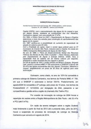 MINISTÉRIO PUBLICO DO ESTADO DE SÃO PAUlO
_.__._.__...•-
GAEMA!l.ClNllcieo-C.mpinas
A~nida F"""i"o x.•••' d. A<fuda'am.,so, 340_ CidadeJudi,i;i,••_ J"d.m $antana
Campinas. .I' • Cl:P 130SR-901 .1.1.lon. 11913;11>-8334
Capital (CEPA), com o aproveitamento das águas do rio Juqueri e que,
em etapas futuras. receberia as contribuiç6es dos rios Atibainha.
Cachoeira fi Jaguari. com uma adução de 17m'/s
Em 1964, o Direror Geral do DAE - Departamento de Aguas e Esgotos
detenninou o inicio dos estudos para construção do aproveitamento das
águas do rio Juqueri.
Em 1967 verificou-se a possibilidade do aumento da capacidade de
aduçtlo do sistema para 22 m3!s.
Com a finalidade de captar, tratar e vender égua potável para os 37
municípios da Grande São Paulo. inclusive para a Capital, foi criada em
1968 a Companhia Metropolitana de Aguas de São Paulo.
No ano de 1969, o -Plano de Desenvolvimento Global dO$ RecursO$
Hídn'cos das Bacias do Alto Tietê e Cubatilo" - Plano Hibrace, elaborado
pelo Departamenlo de Aguas e Energia Elétrica. DAEE, fixou a
capacidade final do sistema em 33 melros cubicos por segundo,
ampliando a vazilo revertida dO$rios Jaguari e Jacarel,
Em 05 de agosto de 1974, o então ministro de Minas e Energia, Shigeaki
Ueki, assinou a portaria MME nO 750 autorizando a SABESP a derivar até
33 rrr'ls das águas provenientes dos riO$Jaguari, Cachoeira, Atibainha e
Juqueri, estabelecendo um prazo de 30 anos de vigência para essa
aufonZação.-
Outrossim, como cilada, no ano de 1974 foi concedida a
primeira outorga do Sistema Cantareira, nos termos da Portaria MME nO.750,
em que a SABESP é autorizada a derivar 33m'ls. Posteriormente, em
agosto12004 foi concedida a 2" outorga, pelo prazo de 10 anos, nos termos da
Portaria/DAEE n". 121312004, por delegação da ANA, passando a ser
compartilhada a gestão entre a região do chamado Alto Tietê e pejo
Por ocasião da renovação da outorga de 2004 houve a
repartição de vazões entre a Regiao Metropolitana de sao Paulo - até 33 m3/s
e PCJ (até 5 m3/s).
Em razão da severa estiagem sobre a regiáo SUdestJ
mais fortemente a partir do final de 2013 até a presente data, julho de 20'5~ '
houve a suspensão do processo de renovaçáo da outorga do Siste I 
Cantareira que venceria em agosto de 2014. ~
,
 