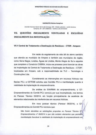 MINISTÉRIO PÚBLICO 00 ~5TADO D~ sAo PAULO
-~-_._~----
GAEMAjPCl Núcleo-Campln.,
A".,id. F"ne,s.eo x.v;o, de A"ud. Camargo, J4Q_ C"l.de Jud."ó'" _ Jardim 5.","".
CompiOO,-SP- CEPllQ88.<JQl . T.I.lone (19) 3S18-3334
VII. QUESTÕES INICIALMENTE VENTILADAS E EXCLUÍDAS
INICIALMENTE DA INVESTIGAÇÃO
VI1.1 Central de Tratamento e Destinação de Resíduos - CTDR _Amparo
Em razM do esgotamento da vida útil do aterro sanitário
que atendia ao municipio de Amparo e também aos municipios da regiao,
como Serra Negra, Lindóia, Águas de Lindóia, Monte Alegre do Sul e aqueles
que compõem o Consórcio CISBRA, iniciou-se processo para licenciar as obras
de Implantação da Central de Tratamento e Destinação de Residuos - CTDR",
localizadas em Amparo, sob a responsabilidade da TLC _ Tecnologia e
Constn;Çôes lIda_
Considerando as intervenÇÕes em recursos hídricos nas
Bacias PCJ, a CETESB solicitou aos Comitês PCJ a manifestaçao quanto à
viabilidade de implantaçao do empreendimento_
Da análise do EINRIMA do empreendimento, o GT-
Empreendimentos do Comitê PCJ concluiu por sua incompletude, nos tennos
do Parecer Técnico 0512014, em funç,ão principalmente da ausência de
elementos relacionados às interferências em recursos hidricos.
Em novo parecer técnico (Parecer 0612014). o GT
Empreendimentos do Comitê PCJ concluiu que
Não foram atendidas as solicilaç{;es propostas no Parecer TéCniCO T 
Empreend,mentos nO 0512014 e que não eXistem elementos que permit
manifestaçtJo favorável li Viabilidade da ,mplantação do empreendimento emJ
 