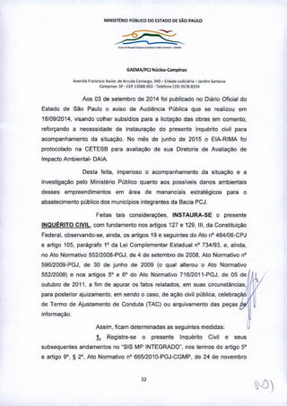 MINlsrrRIO púauco DO ESTADO DE SÃo PAULO
_a_._a_a __ ...._
GAEMA/PCl Núcle".Campina.
A•• nld. frone'l<o X"i<r d. A"ud. (amor~o, ]40 - Cid.d. Judiei.,;" _ JOfdomS.nun.
Compinos- 'iI'. CEPB08!l.'l(]2 • Tolefone (19) 3Sla.8~]4
Aos 03 de setembro de 2014 foi publicado no Diário Oficial do
Estado de São Paulo o aviso de Audiência Pública que se realizou em
18/09/2014, visando colher subsidios para a licitaçào das obras em comento,
reforçando a necessfdade de instauração do presente inquértto civil para
acompanhamento da sttuação. No mês de junho de 2015 o ElA-RIMA foi
protocolado na CETESB para avaliação de sua Diretoria de Avaliação de
Impacto Ambiental- DAIA.
Desta feita, imperioso o acompanhamento da situação e a
investigaçao pelo Ministério Público quanto aos possiveis danos ambientais
desses empreendimentos em área de mananciais estratégicos para o
abastecimento publico dos municipios integrantes da Bacia PCJ.
Feitas tais considerações, INSTAURA-SE o presente
INqUÉRITO CIVIL. com fundamento nos artigos 127 e 129, 111,da Constituiçâo
Federal, observando-se, ainda, os artigos 19 e seguintes do Ato nO484/06-CPJ
e artigo 105. parágrafo 1° da Lei Complementar Estadual n" 734/93. e, ainda,
no Ato Normativo 55212008-PGJ, de 4 de setembro de 2008, Ato Normativo n"
59612009.PGJ, de 30 de junho de 2009 (o qual alterou o Ato Normativo
55212008) e nos artigos 5" e 6" do Ato Normativo 71612011-PGJ, de 05 de~
outubro de 2011, a fim de apurar os fatos relatados, em suas circunstâncias,
para posterior ajuizamento, em sendo o caso, de açào civil publica, celebração, I
de Termo de Ajustamento de Conduta (TAC) ou arquivamento das peças ~.
informação. .
Assim, ficam determinadas as seguintes medidas:
1. Registre-se o presente Inquérito Civil e seus
subsequentes andamentos no "SIS MP INTEGRADO", nos termos do artigo 5"
e artigo 9", S 2°, Ato Normativo n" 665/2010-PGJ-CGMP, de 24 de novembro
32
 