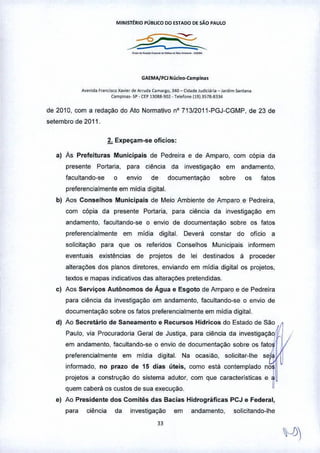 MINIST~RIO PÚBLICO 00 ~STAOO DE silo PAULO
-~--~---_.-
GA~MA/Pa Núcleo-Camplna.
A~" ••a r,"n'il<o Xav"" d. A,md. Co""flO, 340 - Cid,d. lUd~l~rio_ 1,,,1.,,,san,"n"
Cil"'pina,. SP • CEP 13083.902 • Telofo"" 1191357a-8334
de 2010, com a redação do Ato Normativo nO713J2011-PGJ-CGMP, de 23 de
setembro de 2011.
2. Expeçam-se ofícios;
a) Ás Prefeituras Municipais de Pedreira e de Amparo, com cópia da
presente Portaria, para ciência da investigação em andamento,
facu~ando-se o envIo de documentaç<"lo sobre os fatos
preferencialmente em midia digital.
b) Aos Conselhos Municipais de Meio Ambiente de Amparo e Pedreira,
com cópia da presente Portaria. para ciência da investigaç:io em
andamento, facultando-se o envio de documentação sobre os fatos
preferencialmente em mídia digital. Deverá constar do oficio a
solicitação para que os referidos Conselhos Municipais informem
eventuais existências de projetos de lei destinados à proceder
alteraçôes dos planos diretores, enviando em mídia digital os projetos,
textos e mapas indicativos das alteraçOespretendidas.
c) Aos Serviços Autônomos de Água e Esgoto de Amparo e de Pedreira
para ciência da investigação em andamento, facultando-se o envio de
documentação sobre os fatos preferencialmente em mídia digital.
d) Ao Secretário de Saneamento & Recursos Hídricos do Estado de SãO~
Paulo, via Procuradoria Gerald. Justiça, para ciência da investigação
em andamento, facultando-se o envio de documentação sobre os fato~
,
preferencialmente em mldla digitaI. Na ocasl<"lo, solicitar-lhe se a'
informado, no prazo de 15 dias üteis, como esta contemplado nos
projetos a construção do sistema adutor, com que caracteristicas e ~
quem caberá os custos de sua execução.
e) Ao Presídente dos Comítês das Bacias Hidrogrãfícas PCJ e Federal,
para ciênCia da investigação em andamento, solicitando-lhe
 