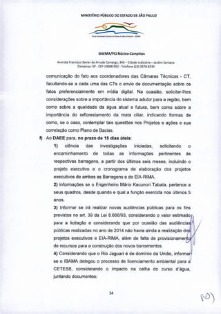 MINIST~R'O PÚBLICO DO ESTADO DE sAo PAULO
_..__.._.._-•.•...
GAEMA/PCl Nú<t..o-c:.mpin~.
A,emd~FfOrlCiscox".,., d. A"u,", C.m.'lo, 340_ t,d.~" J"d~l;r;. _ Jardim5antan.
tomp;n~._ sp •UP 13088-902 -T."'io"" (1913,7g-g334
comunicação do fato aos coordenadores das Câmaras Técnicas - CT,
facultando-se a cada uma das CTs o envio de documentação sobre os
fatos preferencialmente em mldia digital. Na ocasião, solicitar-lhes
considerações sobre a importância do sistema adutor para a região, bem
como sobre a qualidade da água atual e futura, bem como sobre a
importância do reflorestamento da mata ciliar, indicando formas de
como, se o caso, contemplar tais questôes nos Projetos e ações e sua
correlação como Plano de Bacias,
f) Ao DAEE para, no prazo de 15 dias úteis:
1) ciência das investigações iniciadas, solicitando o
encaminhamento de todas as informações pertinentes as
respectivas barragens, a partir dos últimos seis meses, incluindo o
projeto executivo e o cronograma de elaboraçâo dos projetos
executivos de ambas as Barragens e do ElA-RIMA.
2) informações se o Engenheiro Mário Kacunori Tabata, pertence a
seus quadros, desde quando e qual a funçao exercida nos últimos 5
anos.
3) Informar se irá realizar novas audiências públicas para os fins
preIJistos no art. 39 da Lei 6,666/93, considerando o valor estimado
para a licitaçáo e considerando que por ocasião das audiência
públicas realizadas no ano de 2014 não havia ainda a realizaçao d
projetos executivos e ElA-RIMA, além de falta de provisioname
de recursos para a construção dos novos barramentos.
4) Considerando que o Rio Jaguari é de dominio da União, informar
0se o JBAMA delegou o processo de licenciamento ambiental para a
CETESB, considerando o impacto na calha do curso d'água,
juntando documentos;
 