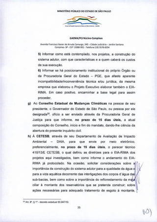 M!NIST~RIO PÚBLICO DO ESTADO DE SÃO PAULO
GAEMA/PCJ Núcl~o-Camplna.
A""nid. franciKOX•• "" d. ArfUd,ç.",,'llO, ~40_ (Id,de Jud~i;j". - Ja<dimsantan.
C1mp,n.,_>p•UP 1~088-902- re••fo"11913~7g-8l34
5) Informar como está contemplado, nos projetos, a construção do
sistema adutor, com que características e a quem caberâ os custos
de sua execução.
6) Informar se hâ posicionamento institucional do próprio Órgão ou
da Procuradoria Geral do Estado - PGE, que afaste aparente
incompatibilidade/inconveniência técnica e/ou jurídica, da mesma
empresa que elaborou o Projeto Executivo elaborar também o EIA-
RIMA. Em caso positivo. encaminhar a base legal para assim
proceder.
g) Ao Conselho Estadual de Mudanças Climáticas na pessoa de seu
presidente, o Governador do Estado de São Paulo, ou pessoa por ele
designada29, oficio a ser enviado através da Procuradoria Geral de
Justiça para que informe, no prazo de 15 dias úteis, a atual
composiçao do Conselho. inicio e fim do mandato. dando-lhe ciência da
abertura do presente inquérito civil,
h) A CETESB, através de seu Departamento de Avaliação de Impacto
Ambiental DAIA, para que enVfe por meio eletrónico,
preferencialmente, no prazo de 15 dias úteis, o parecer técnico
410/13fE CETESB, o qual definiu as diretrizes para o ElA-RiMA dos
projetos aqui investigados, bem como informe o andamento do EIA-
RIMA já protocolado. Na ocasiao, solicitar considerações sobre 1t
importância da construção do sistema adutor para a qualidade da ãgua
para a vida aquática decorrente das interligaçOes dos corpos d'água d
sub-bacias, bem como sobre a importância do reflorestamento da m
ciliar à montante dos reservatórios que se pretende construir; sobre
açOes necessárias para adequado tratamento de esgoto â montante, ~
•• M. 8', ~ 1'. decrelo .'ladua! 55.947110
3S
 