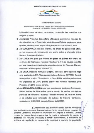 MINISTÉRIO PÚBLICO DO ESTADO DE SÃO PAULO
GAEMAjPCI Núcleo-Camplnu
AV'"id. f""<>,,,~x.v,", de Arrud.ú",argo. ~40- Ci<lad,Judie",,, - J.,d,m S.nUna
{;ampio••. sp. (EPBllga-9(]l- T,.,lon, (19) 3578-83.3.4
indicando formas de como. se o caso, contemplar tais questoes nos
Projetos e ações;
i) A empresa Projectus Consultoria LTDA para que informe, no prazo de
dez dias úteis, se o Engenheiro Mário Kacunori Tabata. pertence a seus
quadros, desde quando e qual a funçao exercida nos últimos 5 anos.
j) Ao CONDEPHAAT para que informe, no prazo de quinze dias úteis.
se há processo de tombamento em aberto sobre a chamada Usina
Macaco Branco em Pedreira,
k) Ao CONGEAPA para que informe, no prazo de quinze dias üteis. se
os limites da Represa de Pedreira irão atingir a APA de Souzas ou estão
em sua zona de amortecimento segundo estudos do Plano de Manejo,
conforme Lei Municipal nO1085012001.
I) Ao CAEX, mediante formulário próprio, para que. com urgência. faça
uma avaliaçao do ElA-RIMA apresentado ao DAIA da CETESB_ Deverá
acompanhar o oficio CO contendo o ElA - RIMA, estudos preliminares
da Engecorps de 2008, projeto básico das represas realizado pela
Projectus em 2013 e essa portaria.
m) Ao GAEMA/PIRACICABA para que o Assistente técnico de Promotoria,
Michel Metran da Silva realize parecer quanto às vazões hidrol6gicas
previstas em função da "ausência" da série histórica de 2003 em diante
e os estudos para renovação da outorga do Sistema Cantareira,
avaliados no IC 06/2013, daquele Nücleo do GAEMA
3. Determina-se seja elaborada tabela com os municipio
- .que se situam à montante dos reservat6rios, tendo como limite as represas do
Sistema Cantareira, incluindo os municípios de Amparo e Pedreira. Deve~á
constar da referida tabela o percentual de coleta e tratamento de esgoto, a
existência do PMGIRS (resíduos) e PMSB (saneamento). a existência de
entidade de regulação do saneamento municipal e número de populaçao
 