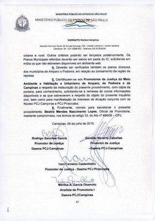 MI"'ISTtRIO PÚBUCO 00 ESTADO DE sAo PAUlO
MINISTÉRIOPÚBLI~PAULO
-~-,_._-----
GAEMA/PO Nútleo-Campin.'
.•.•• , ••• Fr.n<&o :tI,i<,~.-"'"<lO "n",fIO, l~O- Cid.I<loJ"~kiJ".- J.rd,mf>a,,,o.
"mpi"'_ SP • CEPI308a.901 • Tele'o"" 11913S/8-81l4
Analista de Promotoria'
Gaema PCJICampinas
urbana e rural. Outros critérios poderao ser lançados posteriormente. Os
Planos Municipais referidos deverllo ser salvos em pasta do IC, solicitando em
midia os que nllo estiverem disponiveis em ambiente web.
4. Oever30 ser verificados também os planos diretores
dos municipios de Amparo e Pedreira, em relaçao ao zoneamento da regiào da
represa.
5. Cientifiquem-se aos Promotores de Justiça do Meio
Ambiente e Habitação e Urbanismo de Amparo, de Pedreira e de
Campinas a respeito da instauraçao do presente procedimento, com cópia da
portaria, para conhecimento, solicitando-se a remessa de outras informações
disponiveis e as que sobrevierem a respeito do objeto do presente inquérito
civil, bem corno para manilestaçao de interesse de atuação conjunta com os
Núcleo PCJ-Campinas e PCJ~Piracicaba:
~ Finalmente, nomeio para secretariar o presente
procedimento, Beatriz Mendes Nascimento Lopes, Oficiai de Promotoria,
mediante compromisso, nos termos do artigo 33, do Ato nO4.84/06 - CPJ.
I
Campl[laS, 06 de Julho de 2015 I
Rod.s~~~G.~;. /G~t~fIt.~Promotor de-lJQstiça pro otor de Justiça
 11... " I
G•• m.PCJ-e.m~"," ~7J.c.mp;,,,
, "'" I
.':7 arneiro Castanheiro i I
promotor) Jutrti~Gaema PCJ pir,el
~~~~o~
,
•
 