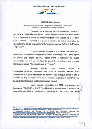 MINISTÉRIO PUBliCO DO ESTADO OE SÃO PAULO
--==*-.~-
GAEMA/PCl Nll<leo.camplna.
Ay.nld. f"ociooo :<O••• , d. Afrud. Camargo, 34D ~ Cl<I.O, jUd~l.r •• _ l.rOim >Ootan"
Comp,,,,,,- SP - CEP13088,902 • T.le!o"" 11913516-8334
Paralelo à repartição das vazOes do Sistema Cantareira,
em 2006, a PETROBRAS protocolou junto li Secretaria Executiva dos Comitês
PCJ, o pedido de aumento da vazão outorgada no rio Jaguari de 1.770 mJlh
para 2.400mJ
lh e manifestação quanto à escolha da melhor alternativa de
abastecimento para o empreendimento "Modernização da Refinaria de Paulinia
_ REPLAN"ll,
Em manifestação favoràvel à solicitaçãoT, o Comitê PCJ,
condicionou o aumento na captação de vazão à realização de 10 (dez) açOes
no âmbito das Bacias do PCJ, assim como a realização de outros
investimentos em açOes de melhoria da qualidade e quantidade dos recursos
hidricos das bacias PCJ, considerada a 11' ação.s
Visando atender parte dessas açOes, ,
PETROBRASIREPLAN contratou em 2007 a empresa ENGECORPS
Engenharia S,A. para realização de estudos cujo enfoque principal era o
aumento da disponibilidade hidrica a montante da captação da REPLAN, nas
bacias hidrográficas dos rios Camanducaia e Jaguari.
Estes estudos, concluidos em 2010, selecionaram a~
Barragens PEDREIRA e DUAS PONTES como solução para o aumento da ,
disponibilidade hidrica, mediante a regularizaçao de vazão que ser! '~
J
• Di.ponivel em 1111p'IIwwwcom~elP9 0'51brhrldu phc?QlltQn=com contl'f)t&yiew.llrticle&id_l3S:gHit'
dglb1![l!iªQ-95S-06&Çjilid~1~'ªflluivo-pcj&llemidz118. Acesso em 21/01f2{115.
, Qeliberaçao Conjuota dos Comités PCJ n' 058106, d. 1211212006. Dispoollt" om
Mp'llwww comitesP9,orQ,br/inWge'!09wnIoªlI!Del,!;>ÇQDi058-Q6 pdf Acesso em 2110112015.
, CODte"'o e""aido do Termo de Referê""ia _ Projeto E'OÇ<Jtivo das Barragon., Disponivel em
hltDilwww.daee.sp.QOV.tlrnDc!e.php?Opio..-oomconwnl& ••••lY..articlo&!d~1289: audierlCia-publiça.das.
obrat=du.barraaens::dt-lltd rl"'lIti uu-oontos&Cj!bIl~3 :newsn Uh, Acesso e m 21/01120 15
,
 