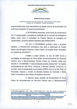MIN1STtRIO PÚ!lLlCO 00 £STAOO DE SÃO PAULO
_._._......•--...-
GAEMA/PCJ Nliclfl>-Camplnas
A,.nid. f,.nc;sco X••••• <So.•••"'d. Úlm"Ko, J.40- (id.do Jud"lá'" _ jardim SOM••••
Úlmpin.,. SP•UP 130S8.90~ •T.wfo"," 11913578-8334
proporcionada pelos seus reservatórios de grande volume de acumulaçào. Ao
todo foram estudados 12 possíveis barramentos9.
A PETROBRAS apresentou como forma de cumprimento
da 11' compensação, a proposta de realização de um conjunto de atividades e
ações, assim como a contratação de Projetos Básicos de barragens de
regularização, conforme estudos realizados pela ENGECORPS.
Em 2011 a PETROBRAS contratou, após o processo
Iicitatório, a PROJECTUS Consultoria LIda. para a elaboração do Projeto
Básico das Barragens Pedreira e Duas Pontes, Os projetos foram finalizados
em meados de Julho/201310.
Paralelo a esses estudos, no ano de 2008 houve a
contratação da elaboração do Plano Diretor de Aproveitamento de Recursos
Hídricos para a Macrometrópole Paulista (Grupo de Trabalho criado pelo
Decreto nO.52.748/2008). A macrometrópole paulista compreende" as regiões
metropolitanas de São Paulo, Campinas e Baixada Santista, incluem-se no
conceito, total ou parcialmente, as principais UGRHls como a do Alto Tietê, do
Piracicaba, Capivari e Jundiaí, da Baixada Santista, do Sorocaba e Médio
Tietê, do Paraíba do Sul e Ribeira do Iguape e Litoral Sul
O seguinte mapa, extraído da apresentação
Diretor de Aproveitamento de Recursos Hídricos para a Macrometr6pol ,
• Vide Estudo Engeco<ps _ 907 _ PBR _ PRP.RT.POO9- Valll _ Rev, 18 _ Anexo 11.Oisponive! em
hltp,llWww,çomi1tlpcj, org, brhnda. C"I1?oclion=çom coolent&vieW"anicle& id~378.barraaen1.pedrlliIJ'
dua,.ponles"'Il!l!l!ltld!./lw&cflid~124.em-paUla-f)(ls-wm'%!.ltemid~4QQ
10 Dawnlo.ad di$~i"," em
hltp:IIwww.çomilespcj.Ofll brhndex.p"p?Oplio!1=çom ÇQnle!1t~yievea<tlõle&id~37e; barragenS-ped,eira'
dijl,.ponlea •• "lema.adlllor&91'd~ 124,m-palllil-f19!j-yomiles& Itemid=400 Aceno em 271(11/2015,
" Mp ;/1www.aqua.org.brlapresenla<:<>esl71 557_Aposli laCanta reir•• Con.orcioPCJ ,pdl
 