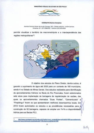MINISTtRIO PÚBLICO DO {STADO OE SÃo PAULO
_a_._a .
GAEMA/PCl N!lcleo.Camplna.
A""nld. r"o<l><e :<a••,,, d. A,.,-ud.c.om.,so, ~40 _ Cl<!adeJud~I.lr•• _ J"dim 5.1ntan.
C3mpinas-SP•Cl'P 1~OIl8-901•T.I.ron.11913S7a-gl~4
permite visualizar O território da macrometrópole e a interdependência das
regiões metropolitanas'2
o objetivo dos estudos do Plano Diretor, dentre outros, é
garantir o suprimento de água até 2035 para um contexto de 180 municlpios,
sendo 4 no Estado de Minas Gerais, Dos estudos realizados para idenHficação
de aproveitamentos hldricos na Bacia do Rio Piracicaba, foram selecionados
sete eixos para implantação de barragens de regularizaçao de vazões, das
quais os aproveitamentos chamados "Duas Pontes", "Camanducaia" e~
"Pirapitingui" foram os que apresentaram melhores desempenhos locais. Em.
2012 foram autorizados os estudos e as providências necessárias para £,11
construção de 02 barragens, capazes de ampliar em 7m'fs a disponibilidadell ~
hidrica para as Bacias PCJ. j~
., h!tp IIwwwcomiles<>C!.oro. br~n<;IQxphR1<wlion=wm ÇQl)tem&vieve article& id_380allli!Ve!lamanlO-
hidrico-da.magomo1ropo!4;-PJYhlla &calid~ 156;araYiV2-OCi&Itemid~360
,
 