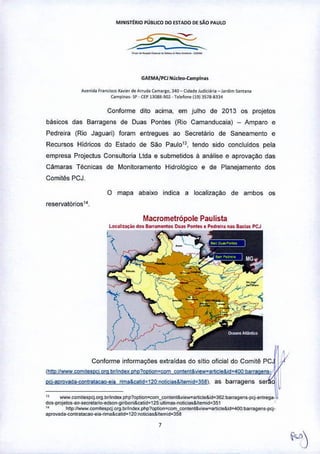 MINISrtRIO PÚBLICO DO ESTADO DE SÃo PAULO
---'------ --
GAEMA/PCJ Nudeo-Campina.
A,.~ld. r,.o<,sco x.v",' de Arrud. (amargo, 340- Cid.deJudi<il,i. -lordim .ontan.
C>mpio••- SI'- CEPI]08S.901 •relelone (19) ~~7B.g~l4
Conforme dito acima, em Julho de 2013 os projetos
básicos das Barragens de Duas Pontes (Rio Camanducaia) - Amparo e
Pedreira (Rio Jaguari) foram entregues ao Secretário de Saneamento e
Recursos Hidricos do Estado de São Paul013, tendo sido concluldos pela
empresa Projectus Consultoria Ltda e submetidos á análise e aprovaçàO das
Cãmaras Técnicas de Monitoramento Hidrológico e de Planejamento dos
Comitês PCJ.
o mapa abaixo indica a 10calizaÇào de ambos os
reservatórios1 •.
Macrometrôpole Paulista
l"".!I~ilÇào <los "'''amenlo» DuóKPonltS • Pe<:lr.irllnas B~Ill5 PCJ
•
Conforme informaçOes extraidas do sitio oficial do Comitê PC
:i.':'''''H::::''~Q<'',m"~"'"',º'''"••''',m,'"'''' " ''''',eo> ,e !~
" wwwe<>mnespq"'tl b,nnde. pI1p1opt<>n~"",_cootentl:;u,e_an,cle&id~362 barragens.pq.""t'ega.
dos. proielos-ao-secrelaroc.edson.gi ribof1i&catid~125.ultima '.nolicias& ltemid~351
,. hltp :/iwww, e<>m~espcj__org ,brnnde., php ?opbon~e<>m_e<>ntent&••ew~art","'&id~400: barragen S-pcj'
apfouada--e<>ntratacao-ei".,;ma&catid= 120 __noticia.& Itemid=35ll
,
 