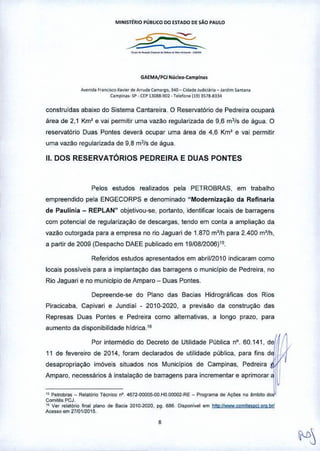 MINIST~RIO PÚRlICO DO ESTADO DE sAo PAULO
GAEMA/PCl Nlic!K1-Camplnas
A""nodaf ••",~,O x•••• ' ~ Arruda Carnorlo, 340 - Cida~. Jud"i.lf", _ J"dim ,aman.
Campina,. SP • ÇEP 130B8-SO~ • T.~one11913518-8334
construidas abaixo do Sistema Cantareira. O Reservatório de Pedreira ocupará
área de 2,1 Km' e vai permitir uma vazão regularizada de 9,6 mJ/s de água. O
reservatório Duas Pontes deverá ocupar uma área de 4,6 Km' e vai permitir
uma vazão regularizada de 9,8 m3/s de água.
11.DOS RESERVATÓRIOS PEDREIRA E DUAS PONTES
Pelos estudos realizados pela PETROBRAS, em trabalho
empreendido pela ENGECORPS e denominado "Modernização da Refinaria
de Paulinia - REPLAN" objetivou-se, portanto, identificar locais de barragens
com potencial de regularização de descargas, tendo em conta a ampliação da
vazão outorgada para a empresa no rio Jaguari de 1.870 m'/h para 2.400 m'/h,
a partir de 2009 (Despacho DAEE publicado em 19/0812006)'5,
Referidos estudos apresentados em abril12010 indicaram como
locais possiveis para a implantação das barragens o municipio de Pedreira, no
Rio Jaguari e no municipio de Amparo - Duas Pontes.
Depreende-se do Plano das Bacias Hidrográficas dos Rios
Piracicaba, Capivari e Jundiai - 2010-2020, a previsão da construção das
Represas Duas Pontes e Pedreira como alternativas, a longo prazo, para
aumento da disponibilidade hldrica.IR
Por intermédio do Decreto de Utilidade Pública nO.60,141, deI
11 de fevereiro de 2014, foram declarados de utilidade pública, para fins d
desapropriação imóveis situados nos Municípios de Campinas, Pedreira íI
Amp'''.",,,,,",, , ,,,,,,,,,, d,b,"",,, P'" '""m"l" , 'p'mo,",~~~
" Petrobras - Relatemo TéCf11COn'. 4672-úOOO5-00.HO,OOOO2-RE- P'ograma de Ações no 'mMo dos
Comilês PCJ.
tO Ver relal6rio final plano da Ba.,;a 2010-2020, P9 686, Oi.poni.el em hltD,11Wwwcom'1e.pcj,org,b,1
Are.so em 2710112015,
8
 