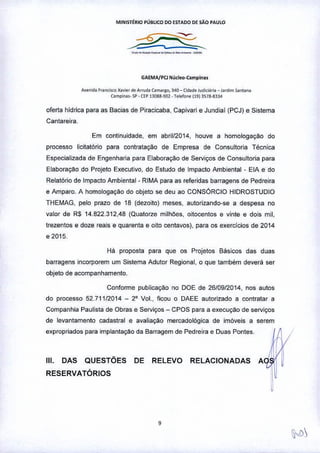 MINISTÉRIO PUBLICO DO ESTADO OE sAo PAULO
GAEMA/PCl NLl<leo-Camplna<
AvenidaF"O<i<COX,v",r d. Arrud. {.mar80. 340 ~ Cid.de jud~i;". _J"d,m ;anta""
{ampio'••. ~ • CI:P13083.902 • Tole!o", (l913S18-8334
oferta hidrica para as Bacias de Piracicaba, Capivari e Jundiai (PCJ) e Sistema
Cantareira.
Em continuidade. em abril/2014, houve a homologação do
processo iicitatório para contrataçao de Empresa de Consultoria Técnica
Especializada de Engenharia para Elaboraçao de Serviços de Consultoria para
Elaboração do Projeto Executivo, do Estudo de Impacto Ambiental - ElA e do
Relatório de Impacto Ambiental - RIMA para as referidas barragens de Pedreira
e Amparo. A homologação do objeto se deu ao CONSÓRCIO HIDROSTUDIO
THEMAG, pelo prazo de 18 (dezoito) meses, autorizando-se a despesa no
valor de RS 14.822.312,48 (Quatorze milhões, oitocentos e vinte e dois mil,
trezentos e doze reais e quarenta e oito centavos), para os exerclcios de 2014
e 2015.
Há proposta para que os Projetos Básicos das duas
barragens incorporem um Sistema Adutor Regional, o que também deverá ser
objeto de acompanhamento.
Conforme publicação no DOE de 26/0912014, nos autos
do processo 52.71112014 - 2° Vol., ficou o DAEE autorizado a contratar a
Companhia Paulista de Obras e Serviços - CPOS para a execução de serviços
de levantamento cadastral e avaliação mercadológica de imóveis a serem
expropriados para implantaçao da Barragem de Pedreira e Duas Pontes,
111. DAS QUESTÕES DE RELEVO RELACIONADAS
RESERVATÓRIOS
,
 