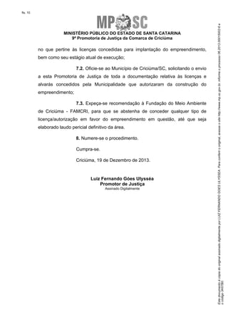 EstedocumentoécópiadooriginalassinadodigitalmenteporLUIZFERNANDOGOESULYSSEA.Paraconferirooriginal,acesseositehttp://www.mp.sc.gov.br,informeoprocesso06.2013.00015002-6e
ocódigo3A57B0.
fls. 10
MINISTÉRIO PÚBLICO DO ESTADO DE SANTA CATARINA
9ª Promotoria de Justiça da Comarca de Criciúma
no que pertine às licenças concedidas para implantação do empreendimento,
bem como seu estágio atual de execução;
7.2. Oficie-se ao Município de Criciúma/SC, solicitando o envio
a esta Promotoria de Justiça de toda a documentação relativa às licenças e
alvarás concedidos pela Municipalidade que autorizaram da construção do
empreendimento;
7.3. Expeça-se recomendação à Fundação do Meio Ambiente
de Criciúma - FAMCRI, para que se abstenha de conceder qualquer tipo de
licença/autorização em favor do empreendimento em questão, até que seja
elaborado laudo pericial definitivo da área.
8. Numere-se o procedimento.
Cumpra-se.
Criciúma, 19 de Dezembro de 2013.
Luiz Fernando Góes Ulysséa
Promotor de Justiça
Assinado Digitalmente
 