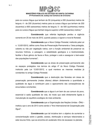 EstedocumentoécópiadooriginalassinadodigitalmenteporLUIZFERNANDOGOESULYSSEA.Paraconferirooriginal,acesseositehttp://www.mp.sc.gov.br,informeoprocesso06.2013.00015002-6e
ocódigo3A57B0.
fls. 2
MINISTÉRIO PÚBLICO DO ESTADO DE SANTA CATARINA
9ª Promotoria de Justiça da Comarca de Criciúma
para os cursos d'água que tenham de 50 (cinquenta) a 200 (duzentos) metros de
largura; 4 - de 200 (duzentos) metros para os cursos d'água que tenham de 200
(duzentos) a 600 (seiscentos) metros de largura; 5 - de 500 (quinhentos) metros
para os cursos d'água que tenham largura superior a 600 (seiscentos) metros;"
Considerando que referida legislação perdeu a vigência
somente em 25 de maio de 2012, quando passou a vigorar a nova lei florestal;
Considerando que o Novo Código Florestal, instituído pela Lei
n. 12.651/2012, define como Área de Preservação Permanente a "área protegida,
coberta ou não por vegetação nativa, com a função ambiental de preservar os
recursos hídricos, a paisagem, a estabilidade geológica e a biodiversidade,
facilitar o fluxo gênico de fauna e flora, proteger o solo e assegurar o bem-estar
das populações humanas";
Considerando que as áreas de preservação permanente são
os espaços protegidos nos termos do artigo 4º do Novo Código Florestal,
instituído pela Lei 12.651/2012, o qual manteve as mesmas medidas já
constantes no antigo Código Florestal;
Considerando que a destruição das florestas em áreas de
preservação permanente (matas ciliares) afetam diretamente a quantidade e
qualidade da água e contribuem para o agravamento das conseqüências de
enxurradas e enchentes;
Considerando que a água é um bem de uso comum do povo,
essencial à sadia qualidade de vida, de modo que está diretamente ligada à
manutenção do equilíbrio ecológico do meio ambiente;
Considerando que a Organização das Nações Unidas - ÔNU -
instituiu que o ano de 2013 como sendo o "Ano Internacional de Cooperação pela
Água";
Considerando que tal iniciativa tem o objetivo de aumentar a
conscientização sobre a gestão, acesso, distribuição e serviços relacionados a
este recurso finito, que se encontra em acelerado ritmo de escassez no planeta;
 