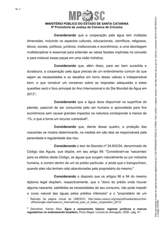 EstedocumentoécópiadooriginalassinadodigitalmenteporLUIZFERNANDOGOESULYSSEA.Paraconferirooriginal,acesseositehttp://www.mp.sc.gov.br,informeoprocesso06.2013.00015002-6e
ocódigo3A57B0.
fls. 3
MINISTÉRIO PÚBLICO DO ESTADO DE SANTA CATARINA
9ª Promotoria de Justiça da Comarca de Criciúma
Considerando que a cooperação pela água tem múltiplas
dimensões, incluindo os aspectos culturais, educacionais, científicos, religiosos,
éticos, sociais, políticos, jurídicos, institucionais e econômicos, e uma abordagem
multidisciplinar é essencial para entender as várias facetas implícitas no conceito
e para misturar essas peças em uma visão holística;
Considerando que, além disso, para ser bem sucedida e
duradoura, a cooperação pela água precisa de um entendimento comum do que
sejam as necessidades e os desafios em torno desse valioso e indispensável
bem, e que construir um consenso sobre as respostas adequadas a estas
questões será o foco principal do Ano Internacional e do Dia Mundial da Água em
20131;
Considerando que a água doce disponível na superfície do
planeta, passível de ser consumida pelo ser humano e aproveitada para fins
econômicos sem causar grandes impactos na natureza corresponde a menos de
1%, o que a torna um recurso vulnerável2;
Considerando que, diante desse quadro, a proteção das
nascentes se mostra determinante, na medida em são elas as responsáveis pela
perenidade e regularidade dos rios;
Considerando o teor do Decreto nº 24.643/34, denominado de
Código das Águas, que dispõe, em seu artigo 89: "Consideram-se 'nascentes'
para os efeitos deste Código, as águas que surgem naturalmente ou por indústria
humana, e correm dentro de um só prédio particular, e ainda que o transponham,
quando elas não tenham sido abandonadas pelo proprietário do mesmo."
Considerando o disposto que os artigos 90 e 94 do mesmo
diploma legal dispõem, respectivamente, que o "dono do prédio onde houver
alguma nascente, satisfeitas as necessidades de seu consumo, não pode impedir
o curso natural das águas pelos prédios inferiores" e o "proprietário de um
1
Retirado da página virtual da UNESCO: http://www.unesco.org/new/pt/brasilia/about-this-
office/single-view/news/un_international_year_of_water_cooperation_2013/
2 Demoliner, Karine Silva. Água e saneamento básico: regimes jurídicos e marcos
regulatórios no ordenamento brasileiro. Porto Alegre: Livraria do Advogado, 2008 - pág. 41.
 