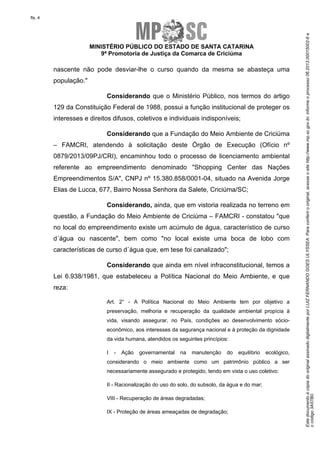 EstedocumentoécópiadooriginalassinadodigitalmenteporLUIZFERNANDOGOESULYSSEA.Paraconferirooriginal,acesseositehttp://www.mp.sc.gov.br,informeoprocesso06.2013.00015002-6e
ocódigo3A57B0.
fls. 4
MINISTÉRIO PÚBLICO DO ESTADO DE SANTA CATARINA
9ª Promotoria de Justiça da Comarca de Criciúma
nascente não pode desviar-lhe o curso quando da mesma se abasteça uma
população."
Considerando que o Ministério Público, nos termos do artigo
129 da Constituição Federal de 1988, possui a função institucional de proteger os
interesses e direitos difusos, coletivos e individuais indisponíveis;
Considerando que a Fundação do Meio Ambiente de Criciúma
– FAMCRI, atendendo à solicitação deste Órgão de Execução (Ofício nº
0879/2013/09PJ/CRI), encaminhou todo o processo de licenciamento ambiental
referente ao empreendimento denominado "Shopping Center das Nações
Empreendimentos S/A", CNPJ nº 15.380.858/0001-04, situado na Avenida Jorge
Elias de Lucca, 677, Bairro Nossa Senhora da Salete, Criciúma/SC;
Considerando, ainda, que em vistoria realizada no terreno em
questão, a Fundação do Meio Ambiente de Criciúma – FAMCRI - constatou "que
no local do empreendimento existe um acúmulo de água, característico de curso
d´água ou nascente", bem como "no local existe uma boca de lobo com
características de curso d´água que, em tese foi canalizado";
Considerando que ainda em nível infraconstitucional, temos a
Lei 6.938/1981, que estabeleceu a Política Nacional do Meio Ambiente, e que
reza:
Art. 2° - A Política Nacional do Meio Ambiente tem por objetivo a
preservação, melhoria e recuperação da qualidade ambiental propícia à
vida, visando assegurar, no País, condições ao desenvolvimento sócio-
econômico, aos interesses da segurança nacional e à proteção da dignidade
da vida humana, atendidos os seguintes princípios:
I - Ação governamental na manutenção do equilíbrio ecológico,
considerando o meio ambiente como um patrimônio público a ser
necessariamente assegurado e protegido, tendo em vista o uso coletivo:
II - Racionalização do uso do solo, do subsolo, da água e do mar;
VIII - Recuperação de áreas degradadas;
IX - Proteção de áreas ameaçadas de degradação;
 