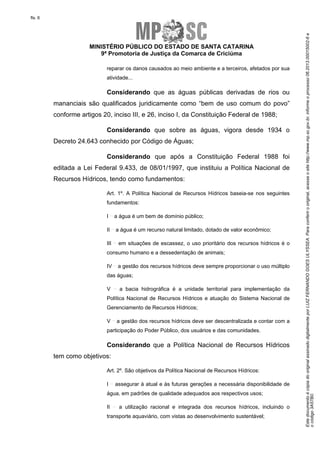 EstedocumentoécópiadooriginalassinadodigitalmenteporLUIZFERNANDOGOESULYSSEA.Paraconferirooriginal,acesseositehttp://www.mp.sc.gov.br,informeoprocesso06.2013.00015002-6e
ocódigo3A57B0.
fls. 6
MINISTÉRIO PÚBLICO DO ESTADO DE SANTA CATARINA
9ª Promotoria de Justiça da Comarca de Criciúma
reparar os danos causados ao meio ambiente e a terceiros, afetados por sua
atividade...
Considerando que as águas públicas derivadas de rios ou
mananciais são qualificados juridicamente como “bem de uso comum do povo”
conforme artigos 20, inciso III, e 26, inciso I, da Constituição Federal de 1988;
Considerando que sobre as águas, vigora desde 1934 o
Decreto 24.643 conhecido por Código de Águas;
Considerando que após a Constituição Federal 1988 foi
editada a Lei Federal 9.433, de 08/01/1997, que instituiu a Política Nacional de
Recursos Hídricos, tendo como fundamentos:
Art. 1º. A Política Nacional de Recursos Hídricos baseia-se nos seguintes
fundamentos:
I a água é um bem de domínio público;
II a água é um recurso natural limitado, dotado de valor econômico;
III em situações de escassez, o uso prioritário dos recursos hídricos é o
consumo humano e a dessedentação de animais;
IV a gestão dos recursos hídricos deve sempre proporcionar o uso múltiplo
das águas;
V a bacia hidrográfica é a unidade territorial para implementação da
Política Nacional de Recursos Hídricos e atuação do Sistema Nacional de
Gerenciamento de Recursos Hídricos;
V a gestão dos recursos hídricos deve ser descentralizada e contar com a
participação do Poder Público, dos usuários e das comunidades.
Considerando que a Política Nacional de Recursos Hídricos
tem como objetivos:
Art. 2º. São objetivos da Política Nacional de Recursos Hídricos:
I assegurar à atual e às futuras gerações a necessária disponibilidade de
água, em padrões de qualidade adequados aos respectivos usos;
II a utilização racional e integrada dos recursos hídricos, incluindo o
transporte aquaviário, com vistas ao desenvolvimento sustentável;
 