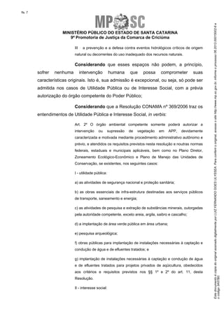 EstedocumentoécópiadooriginalassinadodigitalmenteporLUIZFERNANDOGOESULYSSEA.Paraconferirooriginal,acesseositehttp://www.mp.sc.gov.br,informeoprocesso06.2013.00015002-6e
ocódigo3A57B0.
fls. 7
MINISTÉRIO PÚBLICO DO ESTADO DE SANTA CATARINA
9ª Promotoria de Justiça da Comarca de Criciúma
III a prevenção e a defesa contra eventos hidrológicos críticos de origem
natural ou decorrentes do uso inadequado dos recursos naturais.
Considerando que esses espaços não podem, a princípio,
sofrer nenhuma intervenção humana que possa comprometer suas
características originais. Isto é, sua admissão é excepcional, ou seja, só pode ser
admitida nos casos de Utilidade Pública ou de Interesse Social, com a prévia
autorização do órgão competente do Poder Público;
Considerando que a Resolução CONAMA nº 369/2006 traz os
entendimentos de Utilidade Pública e Interesse Social, in verbis:
Art. 2º O órgão ambiental competente somente poderá autorizar a
intervenção ou supressão de vegetação em APP, devidamente
caracterizada e motivada mediante procedimento administrativo autônomo e
prévio, e atendidos os requisitos previstos nesta resolução e noutras normas
federais, estaduais e municipais aplicáveis, bem como no Plano Diretor,
Zoneamento Ecológico-Econômico e Plano de Manejo das Unidades de
Conservação, se existentes, nos seguintes casos:
I - utilidade pública:
a) as atividades de segurança nacional e proteção sanitária;
b) as obras essenciais de infra-estrutura destinadas aos serviços públicos
de transporte, saneamento e energia;
c) as atividades de pesquisa e extração de substâncias minerais, outorgadas
pela autoridade competente, exceto areia, argila, saibro e cascalho;
d) a implantação de área verde pública em área urbana;
e) pesquisa arqueológica;
f) obras públicas para implantação de instalações necessárias à captação e
condução de água e de efluentes tratados; e
g) implantação de instalações necessárias à captação e condução de água
e de efluentes tratados para projetos privados de aqüicultura, obedecidos
aos critérios e requisitos previstos nos §§ 1º e 2º do art. 11, desta
Resolução.
II - interesse social:
 