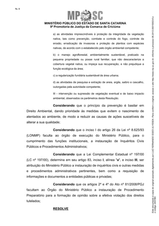 EstedocumentoécópiadooriginalassinadodigitalmenteporLUIZFERNANDOGOESULYSSEA.Paraconferirooriginal,acesseositehttp://www.mp.sc.gov.br,informeoprocesso06.2013.00015002-6e
ocódigo3A57B0.
fls. 8
MINISTÉRIO PÚBLICO DO ESTADO DE SANTA CATARINA
9ª Promotoria de Justiça da Comarca de Criciúma
a) as atividades imprescindíveis à proteção da integridade da vegetação
nativa, tais como prevenção, combate e controle do fogo, controle da
erosão, erradicação de invasoras e proteção de plantios com espécies
nativas, de acordo com o estabelecido pelo órgão ambiental competente;
b) o manejo agroflorestal, ambientalmente sustentável, praticado na
pequena propriedade ou posse rural familiar, que não descaracterize a
cobertura vegetal nativa, ou impeça sua recuperação, e não prejudique a
função ecológica da área;
c) a regularização fundiária sustentável de área urbana;
d) as atividades de pesquisa e extração de areia, argila, saibro e cascalho,
outorgadas pela autoridade competente;
III - intervenção ou supressão de vegetação eventual e de baixo impacto
ambiental, observados os parâmetros desta Resolução.
Considerando que o princípio da prevenção é basilar em
Direito Ambiental, dando prioridade às medidas que evitem o nascimento de
atentados ao ambiente, de modo a reduzir as causas de ações suscetíveis de
alterar a sua qualidade;
Considerando que o inciso I do artigo 26 da Lei nº 8.625/93
(LONMP) faculta ao órgão de execução do Ministério Público, para o
cumprimento das funções institucionais, a instauração de Inquéritos Civis
Públicos e Procedimentos Administrativos;
Considerando que a Lei Complementar Estadual nº 197/00
(LC nº 197/00), determina em seu artigo 83, inciso I, alínea "a", e inciso III, ser
atribuição do Ministério Público a instauração de inquéritos civis e outras medidas
e procedimentos administrativos pertinentes, bem como a requisição de
informações e documentos a entidades públicas e privadas;
Considerando que os artigos 2º e 4º do Ato nº 81/2008/PGJ
facultam ao Órgão do Ministério Público a instauração de Procedimento
Preparatório para a formação de opinião sobre a efetiva violação dos direitos
tutelados;
RESOLVE
 