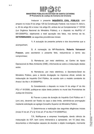 EstedocumentoécópiadooriginalassinadodigitalmenteporLUIZFERNANDOGOESULYSSEA.Paraconferirooriginal,acesseositehttp://www.mp.sc.gov.br,informeoprocesso06.2013.00015002-6e
ocódigo3A57B0.
fls. 9
MINISTÉRIO PÚBLICO DO ESTADO DE SANTA CATARINA
9ª Promotoria de Justiça da Comarca de Criciúma
Instaurar o presente INQUÉRITO CIVIL PÚBLICO, com
amparo no inciso III do artigo 129 da Constituição Federal, nos incisos VI, letra b,
e, XII do artigo 82 e inciso I do artigo 83, ambos da Lei Complementar nº 197/00
(Lei Orgânica Nacional do Ministério Público), e o disposto no Ato/PGJ nº
081/2008/PGJ, objetivando a total apuração dos fatos, nos termos da lei,
DETERMINANDO, as seguintes providências iniciais:
1. A autuação da presente portaria e dos documentos que a
acompanham;
2. A nomeação da MP-Residente, Roberta Valvassori
Frasson, para secretariar o presente feito, reduzindo-se a termo seu
compromisso;
3. Remeta-se, por meio eletrônico, ao Centro de Apoio
Operacional do Meio Ambiente (CME), informando-se sobre a instauração destes
autos;
4. Remeta-se, por meio eletrônico, à Secretaria-Geral do
Ministério Público, para a devida divulgação na imprensa oficial, extrato de
instauração de Inquérito Civil Público, de acordo com o modelo constante do
Anexo I do Ato n. 81/2008/PGJ;
5. Considerando o disposto no inciso VI do artigo 4º do Ato
PGJ nº 81/2008, publique-se cópia desta portaria no mural das Promotorias de
Justiça de Criciúma;
6. Fixa-se o prazo de duração do Inquérito Civil Público em 1
(um) ano, devendo ser fixada na capa a data limite, admitindo-se prorrogação
mediante solicitação ao egrégio Conselho Superior do Ministério Público;
7. Determina-se a realização das seguintes diligências iniciais
(inciso IV do art. 2º e § 10 do art. 5º do Ato nº 81/2008/PGJ):
7.1. Notifique-se a empresa Investigada, dando ciência da
instauração do ICP, bem como intimando-a a apresentar, em 10 (dez) dias,
documentos e informações capazes de elucidar o objeto investigado, mormente
 