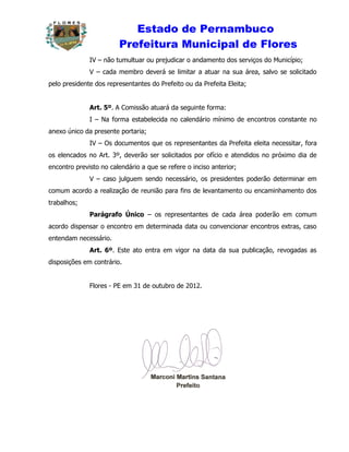 Estado de Pernambuco
                        Prefeitura Municipal de Flores
              IV – não tumultuar ou prejudicar o andamento dos serviços do Município;
              V – cada membro deverá se limitar a atuar na sua área, salvo se solicitado
pelo presidente dos representantes do Prefeito ou da Prefeita Eleita;


              Art. 5º. A Comissão atuará da seguinte forma:
              I – Na forma estabelecida no calendário mínimo de encontros constante no
anexo único da presente portaria;
              IV – Os documentos que os representantes da Prefeita eleita necessitar, fora
os elencados no Art. 3º, deverão ser solicitados por ofício e atendidos no próximo dia de
encontro previsto no calendário a que se refere o inciso anterior;
              V – caso julguem sendo necessário, os presidentes poderão determinar em
comum acordo a realização de reunião para fins de levantamento ou encaminhamento dos
trabalhos;
              Parágrafo Único – os representantes de cada área poderão em comum
acordo dispensar o encontro em determinada data ou convencionar encontros extras, caso
entendam necessário.
              Art. 6º. Este ato entra em vigor na data da sua publicação, revogadas as
disposições em contrário.


              Flores - PE em 31 de outubro de 2012.
 