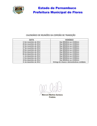 Estado de Pernambuco
             Prefeitura Municipal de Flores




    CALENDÁRIO DE REUNIÕES DA COMISÃO DE TRANSIÇÃO

        DATA                                 HORÁRIO
13 de novembro de 2012                Das 08h00min as 12h00min
20 de novembro de 2012                Das 08h00min as 12h00min
22 de novembro de 2012                Das 08h00min as 12h00min
27 de novembro de 2012                Das 08h00min as 12h00min
29 de novembro de 2012                Das 08h00min as 12h00min
04 de dezembro de 2012                Das 08h00min as 12h00min
06 de dezembro de 2012                Das 08h00min as 12h00min
11 de dezembro de 2012                Das 08h00min as 12h00min
13 de dezembro de 2012                Das 08h00min as 12h00min
18 de dezembro de 2012                Das 08h00min as 12h00min
31 de dezembro de 2012       Entrega de chaves e demonstrativos contábeis
 