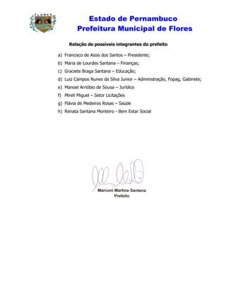 Estado de Pernambuco
          Prefeitura Municipal de Flores

     Relação de possíveis integrantes do prefeito

a) Francisco de Assis dos Santos – Presidente;
b) Maria de Lourdes Santana – Finanças;
c) Graciete Braga Santana – Educação;
d) Luiz Campos Nunes da Silva Junior – Administração, Fopag, Gabinete;
e) Manoel Arnóbio de Sousa – Jurídico
f) Mireli Miguel – Setor Licitações
g) Flávia de Medeiros Rosas – Saúde
h) Renata Santana Monteiro - Bem Estar Social
 