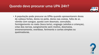 Quando devo procurar uma UPA 24h?
▪ A população pode procurar as UPAs quando apresentarem dores
de cabeça fortes, dores no peito, dores nas costas, falta de ar,
vômito com sangue, queda com desmaio, convulsão,
formigamento no rosto (boca torta), engasgo (adultos e crianças),
crise dos nervos, sangramento sem motivo, desmaios,
envenenamento, overdose, ferimento e cortes simples ou
queimaduras.
 