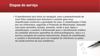 Etapas do serviço
▪ O atendimento tem início na recepção, com o preenchimento de
uma ficha cadastral que direciona o usuário para uma
classificação conforme a gravidade do caso. A classificação é feita
por um enfermeiro, seguindo o Protocolo de Manchester, baseado
nas cores vermelha, laranja, amarela, verde e azul. Após a
classificação, o usuário é direcionado para o atendimento médico.
As unidades oferecem aparelhos de eletrocardiograma, raio-x e o
serviço completo de exames laboratoriais. Depois de estabilizado,
o usuário é direcionado para um hospital de referência ou posto
de saúde próximo da sua residência.
 