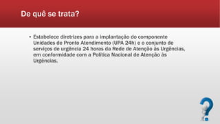 De quê se trata?
▪ Estabelece diretrizes para a implantação do componente
Unidades de Pronto Atendimento (UPA 24h) e o conjunto de
serviços de urgência 24 horas da Rede de Atenção às Urgências,
em conformidade com a Política Nacional de Atenção às
Urgências.
 