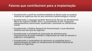 Fatores que contribuíram para a implantação
▪ Considerando o perfil de morbimortalidade do Brasil onde os quadros
relativos às urgências são de alta relevância epidemiológica e social;
▪ Considerando a expansão da Rede Nacional do Serviço de Atendimento
Móvel de Urgência (SAMU 192) e a necessidade de dar retaguarda
adequadamente estruturada, qualificada e pactuada ao atendimento
móvel;
▪ Considerando a Política Nacional de Humanização e suas diretrizes
relativas aos serviços de urgência;
▪ Considerando a prioridade de pactuação de diretrizes para
financiamento de ações voltadas à organização da rede de atenção à
urgência e emergência;
▪ Considerando a necessidade de aprimorar as condições para a
implementação de todos os componentes da Política Nacional de
Atenção às Urgências;
 
