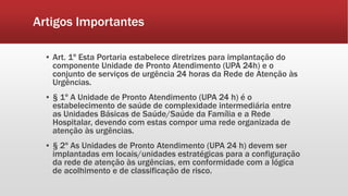 Artigos Importantes
▪ Art. 1º Esta Portaria estabelece diretrizes para implantação do
componente Unidade de Pronto Atendimento (UPA 24h) e o
conjunto de serviços de urgência 24 horas da Rede de Atenção às
Urgências.
▪ § 1º A Unidade de Pronto Atendimento (UPA 24 h) é o
estabelecimento de saúde de complexidade intermediária entre
as Unidades Básicas de Saúde/Saúde da Família e a Rede
Hospitalar, devendo com estas compor uma rede organizada de
atenção às urgências.
▪ § 2º As Unidades de Pronto Atendimento (UPA 24 h) devem ser
implantadas em locais/unidades estratégicas para a configuração
da rede de atenção às urgências, em conformidade com a lógica
de acolhimento e de classificação de risco.
 