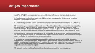 Artigos Importantes
▪ Art. 2º A UPA 24 h tem as seguintes competências na Rede de Atenção às Urgências:
▪ I - funcionar de modo ininterrupto nas 24 horas, em todos os dias da semana, incluídos
feriados e pontos facultativos;
▪ II - acolher os pacientes e seus familiares sempre que buscarem atendimento na UPA 24 h;
▪ III - implantar processo de Acolhimento com Classificação de Risco, em ambiente especifico,
considerando a identificação do paciente que necessite de tratamento imediato, com
estabelecimento do potencial de risco, agravos à saúde ou grau de sofrimento, de modo a
priorizar atendimento em conformidade com o grau de sofrimento ou a gravidade do caso;
▪ IV - estabelecer e adotar o cumprimento de protocolos de acolhimento, atendimento clínico,
de classificação de risco e de procedimentos administrativos conexos, atualizando-os sempre
que a evolução do conhecimento tornar necessário;
▪ V -articular-se com unidades básicas de saúde/saúde da família, SAMU 192, unidades
hospitalares, unidades de apoio diagnóstico e terapêutico e com outros serviços de atenção à
saúde, construindo fluxos coerentes e efetivos de referência e contra referência e ordenando
esses fluxos por meio de Centrais de Regulação Médica de Urgências e complexos
reguladores instalados na região;
▪ VI - possuir equipe multiprofissional interdisciplinar compatível com seu porte;
 