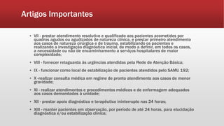 Artigos Importantes
▪ VII - prestar atendimento resolutivo e qualificado aos pacientes acometidos por
quadros agudos ou agudizados de natureza clínica, e prestar primeiro atendimento
aos casos de natureza cirúrgica e de trauma, estabilizando os pacientes e
realizando a investigação diagnóstica inicial, de modo a definir, em todos os casos,
a necessidade ou não de encaminhamento a serviços hospitalares de maior
complexidade;
▪ VIII - fornecer retaguarda às urgências atendidas pela Rede de Atenção Básica;
▪ IX - funcionar como local de estabilização de pacientes atendidos pelo SAMU 192;
▪ X -realizar consulta médica em regime de pronto atendimento aos casos de menor
gravidade;
▪ XI - realizar atendimentos e procedimentos médicos e de enfermagem adequados
aos casos demandados à unidade;
▪ XII - prestar apoio diagnóstico e terapêutico ininterrupto nas 24 horas;
▪ XIII - manter pacientes em observação, por período de até 24 horas, para elucidação
diagnóstica e/ou estabilização clínica;
 
