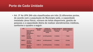 Porte de Cada Unidade
▪ Art. 3º As UPA 24h são classificadas em três (3) diferentes portes,
de acordo com a população do Município sede, a capacidade
instalada (área física), número de leitos disponíveis, gestão de
pessoas e a capacidade diária de realizar atendimentos médicos,
conforme o quadro a seguir:
UPA
POPULAÇÃO DA
ÁREA DE
ABRANGÊNCIA
DA UPA
ÁREA FÍSICA
MINÍMA
NÚMERO DE
ATENDIMENTOS
MÉDI-COS EM 24
HORAS
NÚMERO MÍNIMO DE
MÉDICOS POR
PLANTÃO
NÚMERO MÍNIMO DE
LEITOS DE OBSERVA-
ÇÃO
PORTE I 50.000 a
100.000
habitantes
700 m² até 150 pacientes 2 médicos 7 leitos
PORTE II 100.001 a
200.000
habitantes
1.000 m² até 300 pacientes 4 médicos 11 leitos
PORTE III 200.001 a
300.000
habitantes
1.300 m² até 450 pacientes 6 médicos 15 leitos
 