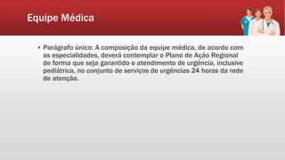 Equipe Médica
▪ Parágrafo único: A composição da equipe médica, de acordo com
as especialidades, deverá contemplar o Plano de Ação Regional
de forma que seja garantido o atendimento de urgência, inclusive
pediátrica, no conjunto de serviços de urgências 24 horas da rede
de atenção.
 