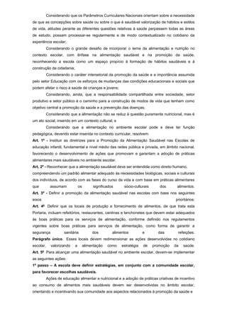 Considerando que os Parâmetros Curriculares Nacionais orientam sobre a necessidade
de que as concepções sobre saúde ou sobre o que é saudável valorização de hábitos e estilos
de vida, atitudes perante as diferentes questões relativas à saúde perpassem todas as áreas
de estudo, possam processar-se regularmente e de modo contextualizado no cotidiano da
experiência escolar;
           Considerando o grande desafio de incorporar o tema da alimentação e nutrição no
contexto escolar, com ênfase na alimentação saudável e na promoção da saúde,
reconhecendo a escola como um espaço propício à formação de hábitos saudáveis e à
construção da cidadania;
           Considerando o caráter intersetorial da promoção da saúde e a importância assumida
pelo setor Educação com os esforços de mudanças das condições educacionais e sociais que
podem afetar o risco à saúde de crianças e jovens;
           Considerando, ainda, que a responsabilidade compartilhada entre sociedade, setor
produtivo e setor público é o caminho para a construção de modos de vida que tenham como
objetivo central a promoção da saúde e a prevenção das doenças;
           Considerando que a alimentação não se reduz à questão puramente nutricional, mas é
um ato social, inserido em um contexto cultural; e
           Considerando que a alimentação no ambiente escolar pode e deve ter função
pedagógica, devendo estar inserida no contexto curricular, resolvem:
Art. 1º - Instituir as diretrizes para a Promoção da Alimentação Saudável nas Escolas de
educação infantil, fundamental e nível médio das redes pública e privada, em âmbito nacional,
favorecendo o desenvolvimento de ações que promovam e garantam a adoção de práticas
alimentares mais saudáveis no ambiente escolar.
Art. 2º - Reconhecer que a alimentação saudável deve ser entendida como direito humano,
compreendendo um padrão alimentar adequado às necessidades biológicas, sociais e culturais
dos indivíduos, de acordo com as fases do curso da vida e com base em práticas alimentares
que          assumam            os        significados     sócio-culturais      dos      alimentos.
Art. 3º - Definir a promoção da alimentação saudável nas escolas com base nos seguintes
eixos                                                                                   prioritários:
Art. 4º Definir que os locais de produção e fornecimento de alimentos, de que trata esta
Portaria, incluam refeitórios, restaurantes, cantinas e lanchonetes que devem estar adequados
às boas práticas para os serviços de alimentação, conforme definido nos regulamentos
vigentes sobre boas práticas para serviços de alimentação, como forma de garantir a
segurança            sanitária            dos        alimentos         e       das       refeições.
Parágrafo único. Esses locais devem redimensionar as ações desenvolvidas no cotidiano
escolar,     valorizando    a        alimentação   como   estratégia   de    promoção   da   saúde.
Art. 5º Para alcançar uma alimentação saudável no ambiente escolar, devem-se implementar
as seguintes ações:
1º passo – A escola deve definir estratégias, em conjunto com a comunidade escolar,
para favorecer escolhas saudáveis.
           Ações de educação alimentar e nutricional e a adoção de práticas criativas de incentivo
ao consumo de alimentos mais saudáveis devem ser desenvolvidas no âmbito escolar,
orientando e incentivando sua comunidade aos aspectos relacionados à promoção da saúde e
 