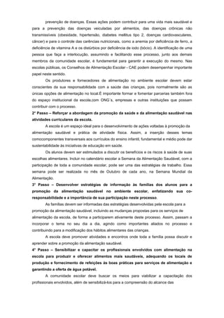 prevenção de doenças. Essas ações podem contribuir para uma vida mais saudável e
para a prevenção das doenças veiculadas por alimentos, das doenças crônicas não
transmissíveis (obesidade, hipertensão, diabetes mellitus tipo 2, doenças cardiovasculares,
câncer) e para o controle das carências nutricionais, como a anemia por deficiência de ferro, a
deficiência de vitamina A e os distúrbios por deficiência de iodo (bócio). A identificação de uma
pessoa que faça a interlocução, assumindo e facilitando esse processo, junto aos demais
membros da comunidade escolar, é fundamental para garantir a execução do mesmo. Nas
escolas públicas, os Conselhos de Alimentação Escolar - CAE podem desempenhar importante
papel neste sentido.
        Os produtores e fornecedores de alimentação no ambiente escolar devem estar
conscientes da sua responsabilidade com a saúde das crianças, pois normalmente são as
únicas opções de alimentação no local.É importante formar e fomentar parcerias também fora
do espaço institucional da escola,com ONG´s, empresas e outras instituições que possam
contribuir com o processo.
2° Passo – Reforçar a abordagem da promoção da saúde e da alimentação saudável nas
atividades curriculares da escola.
        A escola é um espaço ideal para o desenvolvimento de ações voltadas à promoção da
alimentação saudável e prática de atividade física. Assim, a inserção desses temas
comocomponentes transversais aos currículos do ensino infantil, fundamental e médio pode dar
sustentabilidade às iniciativas de educação em saúde.
        Os alunos devem ser estimulados a discutir os benefícios e os riscos à saúde de suas
escolhas alimentares. Incluir no calendário escolar a Semana da Alimentação Saudável, com a
participação de toda a comunidade escolar, pode ser uma das estratégias de trabalho. Essa
semana pode ser realizada no mês de Outubro de cada ano, na Semana Mundial da
Alimentação.
3° Passo – Desenvolver estratégias de informação às famílias dos alunos para a
promoção da alimentação saudável no ambiente escolar, enfatizando sua co-
responsabilidade e a importância de sua participação neste processo.
        As famílias devem ser informadas das estratégias desenvolvidas pela escola para a
promoção da alimentação saudável, incluindo as mudanças propostas para os serviços de
alimentação da escola, de forma a participarem ativamente deste processo. Assim, passam a
incorporar o tema no seu dia a dia, agindo como importantes aliados no processo e
contribuindo para a modificação dos hábitos alimentares das crianças.
        A escola deve promover atividades e encontros onde toda a família possa discutir e
aprender sobre a promoção da alimentação saudável.
4° Passo – Sensibilizar e capacitar os profissionais envolvidos com alimentação na
escola para produzir e oferecer alimentos mais saudáveis, adequando os locais de
produção e fornecimento de refeições às boas práticas para serviços de alimentação e
garantindo a oferta de água potável.
        A comunidade escolar deve buscar os meios para viabilizar a capacitação dos
profissionais envolvidos, além de sensibilizá-los para a compreensão do alcance das
 