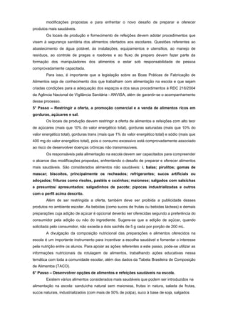 modificações propostas e para enfrentar o novo desafio de preparar e oferecer
produtos mais saudáveis.
        Os locais de produção e fornecimento de refeições devem adotar procedimentos que
visem à segurança sanitária dos alimentos ofertados aos escolares. Questões referentes ao
abastecimento de água potável, às instalações, equipamentos e utensílios, ao manejo de
resíduos, ao controle de pragas e roedores e ao fluxo de preparo devem fazer parte da
formação dos manipuladores dos alimentos e estar sob responsabilidade de pessoa
comprovadamente capacitada.
        Para isso, é importante que a legislação sobre as Boas Práticas de Fabricação de
Alimentos seja de conhecimento dos que trabalham com alimentação na escola e que sejam
criadas condições para a adequação dos espaços e dos seus procedimentos à RDC 216/2004
da Agência Nacional de Vigilância Sanitária - ANVISA, além de garantir-se o acompanhamento
desse processo.
5° Passo – Restringir a oferta, a promoção comercial e a venda de alimentos ricos em
gorduras, açúcares e sal.
        Os locais de produção devem restringir a oferta de alimentos e refeições com alto teor
de açúcares (mais que 10% do valor energético total), gorduras saturadas (mais que 10% do
valor energético total), gorduras trans (mais que 1% do valor energético total) e sódio (mais que
400 mg do valor energético total), pois o consumo excessivo está comprovadamente associado
ao risco de desenvolver doenças crônicas não transmissíveis.
        Os responsáveis pela alimentação na escola devem ser capacitados para compreender
o alcance das modificações propostas, enfrentando o desafio de preparar e oferecer alimentos
mais saudáveis. São considerados alimentos não saudáveis: i. balas; pirulitos; gomas de
mascar; biscoitos, principalmente os recheados; refrigerantes; sucos artificiais ou
adoçados; frituras como risoles, pastéis e coxinhas; maionese; salgados com salsichas
e presuntos/ apresuntados; salgadinhos de pacote; pipocas industrializadas e outros
com o perfil acima descrito.
        Além de ser restringida a oferta, também deve ser proibida a publicidade desses
produtos no ambiente escolar. As bebidas (como sucos de frutas ou bebidas lácteas) e demais
preparações cuja adição de açúcar é opcional deverão ser oferecidas segundo a preferência do
consumidor pela adição ou não do ingrediente. Sugere-se que a adição de açúcar, quando
solicitada pelo consumidor, não exceda a dois sachês de 5 g cada por porção de 200 mL.
        A divulgação da composição nutricional das preparações e alimentos oferecidos na
escola é um importante instrumento para incentivar a escolha saudável e fomentar o interesse
pela nutrição entre os alunos. Para apoiar as ações referentes a este passo, pode-se utilizar as
informações nutricionais da rotulagem de alimentos, trabalhando ações educativas nessa
temática com toda a comunidade escolar, além dos dados da Tabela Brasileira de Composição
de Alimentos (TACO).
6° Passo – Desenvolver opções de alimentos e refeições saudáveis na escola.
        Existem vários alimentos considerados mais saudáveis que podem ser introduzidos na
alimentação na escola: sanduíche natural sem maionese, frutas in natura, salada de frutas,
sucos naturais, industrializados (com mais de 50% de polpa), suco à base de soja, salgados
 