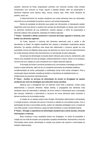 assados, vitaminas de frutas, preparações culinárias com verduras cozidas, bolos simples
enriquecidos com verduras ou frutas, iogurte e bebidas lácteas, além de preparações e
alimentos regionais como tapioca, beiju, cuscuz, canjica, açaí, milho verde, biscoitos de
polvilho, broas, etc.
        O desenvolvimento de receitas saudáveis com esses alimentos deve ser estimulado,
reduzindo-se as quantidades de gordura, açúcar e sal nessas preparações.
        Diante da variedade de alimentos que podem ser introduzidos, é interessante realizar
diagnóstico junto aos alunos e usuários dos serviços de alimentação na escola, para conhecer
os alimentos saudáveis de sua preferência, visando adequar a oferta de preparações e
estimular práticas mais saudáveis, baseadas em hábitos regionais.
7° Passo – Aumentar a oferta e promover o consumo de frutas, legumes e verduras, com
ênfase nos alimentos regionais.
        As frutas, legumes e verduras são alimentos essenciais para a saúde e são
abundantes no Brasil. As regiões brasileiras têm riqueza e variedades incalculáveis desses
alimentos. Os estudos científicos mais atuais têm relacionado o consumo regular de uma
quantidade mínima de 400g/dia desse grupo de alimentos ao menor risco de desenvolvimento
de muitas doenças crônicas não transmissíveis e à manutenção do peso adequado.
        Os serviços de alimentação na escola devem oferecer para consumo, diariamente, pelo
menos uma variedade de fruta da estação, preferencialmente in natura, inteira ou em pedaços,
na forma de suco, salada ou outra compatível com o hábito alimentar regional.
        A formação de hortas e pomares escolares e/ou comunitárias é estratégia que facilita o
acesso a esses alimentos, além de ser um excelente instrumento de atividades didáticas,
complementação de renda, participação e mobilização social, entre outras vantagens. Para a
consecução dessa atividade, ressalta-se também a importância do estabelecimento ou
fortalecimento de parcerias interinstitucionais.
8º Passo - Auxiliar os serviços de alimentação da escola na divulgação de opções
saudáveis por meio de estratégias que estimulem essas escolhas.
        Sabe-se que a propaganda tem um estímulo muito forte e poderoso, muitas vezes
determinando o consumo alimentar. Nesse sentido, a propaganda dos alimentos mais
saudáveis deve ser estimulada e realizada, de forma criativa e interessante para a percepção
das crianças, facilitando e estimulando o consumo de novos alimentos pelos escolares e
demais membros da comunidade escolar.
        A criação de um espaço próprio para divulgar informações relacionadas à alimentação
e nutrição propicia o interesse dos alunos e favorece a adesão da comunidade escolar. Com a
participação de toda a comunidade escolar, podem ser adotadas estratégias como a criação de
uma rádio escolar, murais interativos, peças de teatro temáticas e outras atividades lúdicas.
9° Passo – Divulgar a experiência da alimentação saudável para outras escolas, trocando
informações e vivências.
        Boas iniciativas e seus resultados devem ser divulgados, no intuito de possibilitar a
criação de uma rede de escolas com propostas e projetos semelhantes, favorecendo a troca de
informações sobre saúde, alimentação e nutrição que possam dar suporte e continuidade ao
trabalho implementado.
 