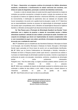 10° Passo – Desenvolver um programa contínuo de promoção de hábitos alimentares
saudáveis, considerando o monitoramento do estado nutricional dos escolares, com
ênfase em ações de diagnóstico, prevenção e controle dos distúrbios nutricionais.
       A escola e a rede de atenção básica de saúde local têm papel fundamental na criação de
condições que permitam acompanhar a situação de saúde e nutrição dos escolares por meio
da expansão do Sistema de Vigilância Alimentar e Nutricional (SISVAN) e da suplementação
de micronutrientes. A distribuição de suplementos deve ser realizada em situações onde
houver necessidade e de acordo com a gestão local de educação e saúde. Art. 6º Determinar
que as responsabilidades inerentes ao processo de implementação de alimentação saudável
nas escolas sejam compartilhadas entre o Ministério da Saúde/Agência Nacional de Vigilância
Sanitária e o Ministério da Educação/Fundo Nacional de Desenvolvimento da Educação.
         Os “Dez Passos para a Promoção da Alimentação Saudável nas Escolas” foram
elaborados com o objetivo de propiciar a adesão da comunidade escolar a hábitos
alimentares saudáveis e atitudes de auto cuidado e promoção da saúde. Consistem num
conjunto de estratégias que devem ser implementadas de maneira complementar entre
si, sem necessidade de seguir uma ordem, permitindo a formulação de ações/atividades
de acordo com a realidade de cada local.
     Art. 7º Estabelecer que as competências das Secretarias Estaduais e Municipais de Saúde
e de Educação, dos Conselhos Municipais e Estaduais de Saúde, Educação e Alimentação
Escolar sejam pactuadas em fóruns locais de acordo com as especificidades identificadas.
Art. 8º Definir que os Centros Colaboradores em Alimentação e Nutrição, Instituições e
Entidades de Ensino e Pesquisa possam prestar apoio técnico e operacional aos estados e
municípios na implementação da alimentação saudável nas escolas, incluindo a capacitação de
profissionais de saúde e de educação, merendeiras, cantineiros, conselheiros de alimentação
escolar                 e             outros           profissionais                  interessados.
Parágrafo único. Para fins deste artigo, os órgãos envolvidos poderão celebrar convênio com
as          referidas          instituições       de         ensino          e           pesquisa.
Art. 9º Definir que a avaliação de impacto da alimentação saudável no ambiente escolar deva
contemplar a análise de seus efeitos a curto, médio e longo prazo e deverá observar os
indicadores        pactuados         no        pacto    de          gestão       da         saúde.
Art. 10º. Esta Portaria entra em vigor na data de sua publicação.




                            JOSÉ AGENOR ÁLVARES DA SILVA
                            Ministro de Estado da Saúde Interino
                                    FERNANDO HADDAD
                               Ministro Estado da Educação
 